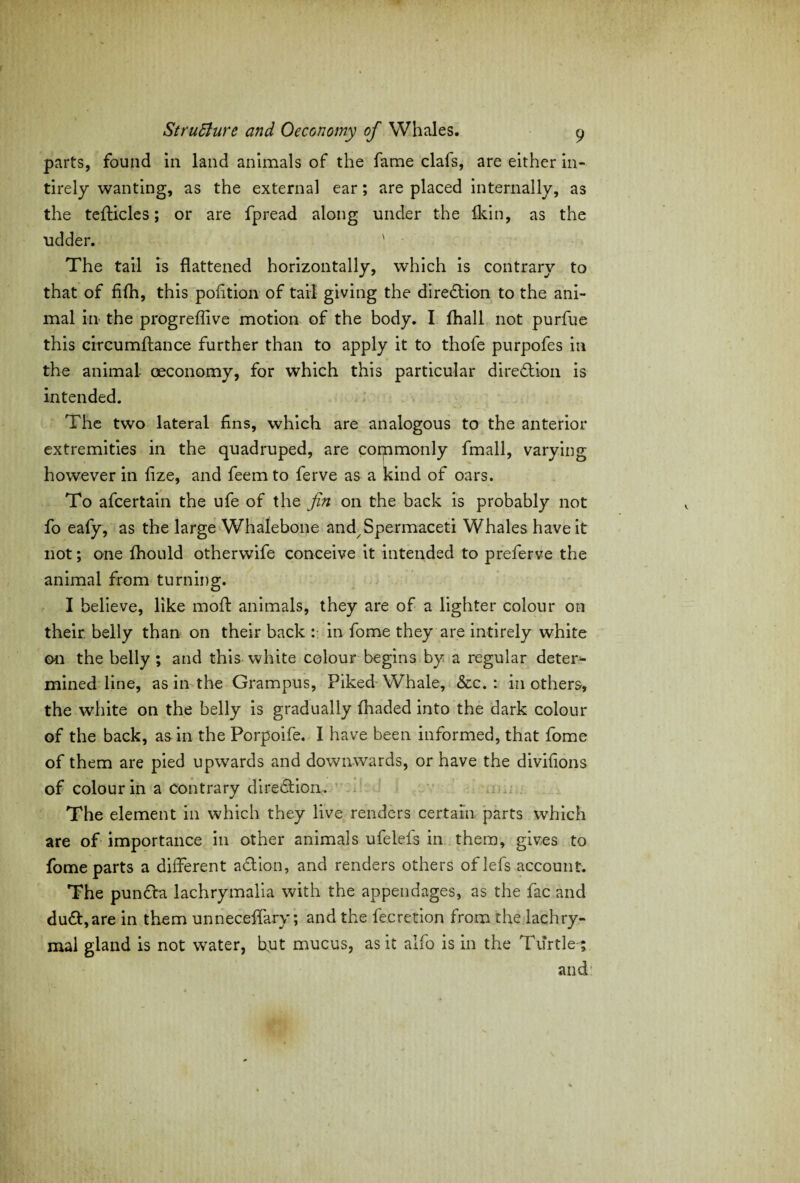 parts, found in land animals of the fame clafs, are either in- tirely wanting, as the external ear; are placed internally, as the tefticles; or are fpread along under the Ikin, as the udder. ' The tail is flattened horizontally, which is contrary to that of fifh, this pofition of tail giving the direction to the ani¬ mal in the progreffive motion of the body. I fhall not purfue this circumftance further than to apply it to thofe purpofes in the animal oeconomy, for which this particular direction is intended. The two lateral fins, which are analogous to the anterior extremities in the quadruped, are corpmonly fmall, varying however in fize, and feemto ferve as a kind of oars. To afcertain the ufe of the fin on the back is probably not fo eafy, as the large Whalebone and/Spermaceti Whales have it not; one Ihould otherwife conceive it intended to preferve the animal from turning. I believe, like moil animals, they are of a lighter colour on their belly than on their back in fome they are intirely white on the belly ; and this white colour begins by a regular deter* mined line, as in the Grampus, Piked Whale, &c. : in others, the white on the belly is gradually fhaded into the dark colour of the back, as in the Porpoife. I have been informed, that fome of them are pied upwards and downwards, or have the divifions of colour in a contrary direction. The element in which they live renders certain parts which are of importance in other animals ufelels in them, gives to fome parts a different a&ion, and renders others oflefs account. The pun£la lachrymalia with the appendages, as the fac and du£t,are in them unneceflary; and the fecretion from the lachry¬ mal gland is not water, hut mucus, as it alfo is in the Turtle ; and