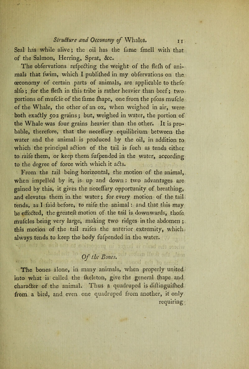 Seal has while alive; the oil has the fame fmell with that of the Salmon, Herring, Sprat, &c. The obfervations refpedting the weight of the fiefh of ani¬ mals that fwim, which I publifhed in my obfervations on the oeconomy of certain parts of animals, are applicable to thefe alfo ; for the flefh in this tribe is rather heavier than beef; two portions of mufcle of the fame fhape, one from the pfoas mufcle of the Whale, the other of an ox, when weighed in air, were both exadtly 502 grains; but, weighed in water, the portion of the Whale was four grains heavier than the other. It is pro¬ bable, therefore, that the neceffary equilibrium between the water and the animal is produced by the oil, in addition to which the principal action of the tail is fuch as tends either to raife them, or keep them fufpended in the water, according to the degree of force with which it a£ts. From the tail being horizontal, the motion of the animal, when impelled by it, is up and down : two advantages are gained by this, it gives the neceffary opportunity of breathing, and elevates them in the water; for every motion of the tail tends, as I faid before, to raife the animal: and that this may be effected, the greatefl: motion of the tail is downwards, thofe mufcles being very large, making two ridges in the abdomen ; this motion of the tail raifes the anterior extremity, which always tends to keep the body fufpended in the water. j, *: f; {'') J'  j j ■' f ' • \ * ft ') ; (• ■ ■ • ? < * ” _ , \ ^ , q - ..... ^ * ■ r : ' f ■ . • * ' r Of the Bones. The bones alone, in many animals, when properly united into what is called the fkeleton, give the general fhape and chara&er of the animal. Thus a quadruped is diftinguifhed from a bird, and even one quadruped from another, it only requiring