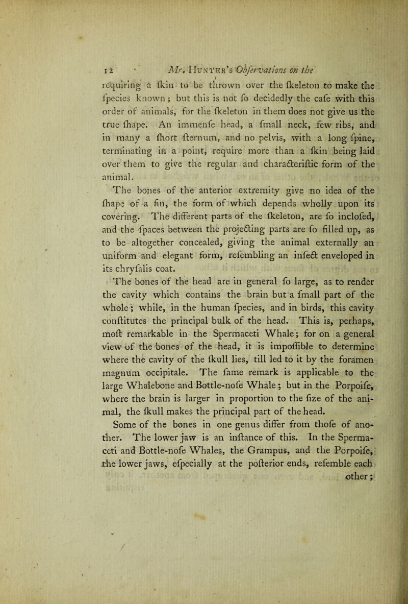 > requiring a (kin to be thrown over the (keleton to make the fpecies known; but this is not fo decidedly the cafe with this order of animals, for the (keleton in them does not give us the true (hape. An immenfe head, a fmall neck, few ribs, and in many a (hort dernum, and no pelvis, with a long fpine, terminating in a point, require more than a (kin being laid over them to give the regular and charadteridic form of the animal. The bones of the anterior extremity give no idea of the (hape of a fin, the form of which depends wholly upon its covering. The different parts of the (keleton, are fo inclofed, and the -fpaces between the projecting parts are fo filled up, as to be altogether concealed, giving the animal externally an uniform and elegant form, refembling an infeCt enveloped in its chryfalis coat. The bones of the head are in general fo large, as to render the cavity which contains the brain but a fmall part of the whole; while, in the human fpecies, and in birds, this cavity conditutes the principal bulk of the head. This is, perhaps, mod remarkable in the Spermaceti Whale; for on a general view of the bones of the head, it is impoffib-le to determine where the cavity of the (kull lies, till led to it by the foramen magnum occipitale. The fame remark is applicable to the large Whalebone and Bottle-nofe Whale ; but in the Porpoife, where the brain is larger in proportion to the (ize of the ani¬ mal, the (kull makes the principal part of the head. Some of the bones in one genus differ from thole of ano¬ ther. The lower jaw is an indance of this. In the Sperma¬ ceti and Bottle-nofe Whales, the Grampus, and the Porpoife, the lower jaws, efpecially at the poderior ends, refemble each other;