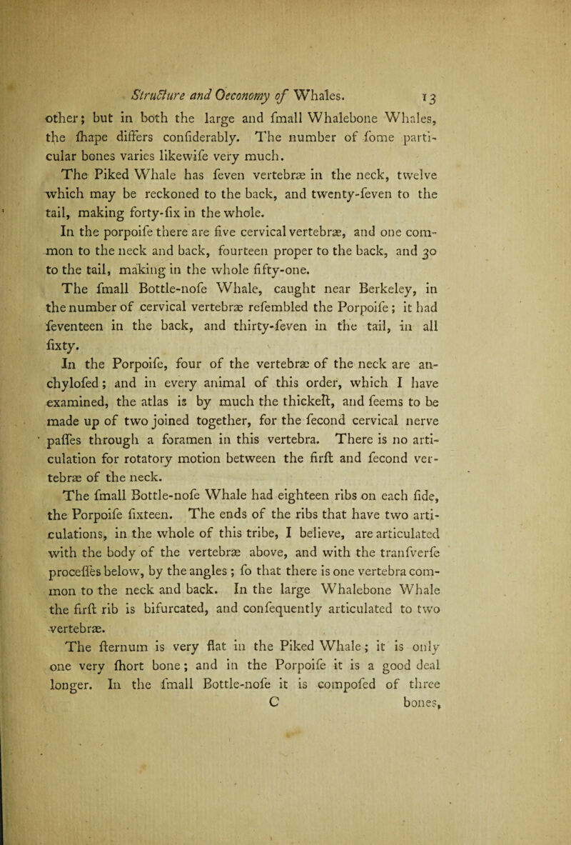 other; but in both the large and fmall Whalebone Whales, the fhape differs confiderably. The number of fome parti¬ cular bones varies likewife very much. The Piked Whale has feven vertebrae in the neck, twelve which may be reckoned to the back, and twenty-feven to the tail, making forty-fix in the whole. In the porpoife there are five cervical vertebrae, and one com¬ mon to the neck and back, fourteen proper to the back, and 30 to the tail, making in the whole fifty-one. The fmall Bottle-nofe Whale, caught near Berkeley, in the number of cervical vertebrae refembled the Porpoife; it had feven teen in the back, and thirty-feven in the tail, in all fixty. In the Porpoife, four of the vertebrae of the neck are an- chylofed; and in every animal of this order, which I have examined, the atlas is by much the thickelf, and feems to be made up of two joined together, for the fecond cervical nerve paffes through a foramen in this vertebra. There is no arti¬ culation for rotatory motion between the firfl: and fecond ver¬ tebrae of the neck. The fmall Bottle-nofe Whale had eighteen ribs on each fide, the Porpoife fixteen. The ends of the ribs that have two arti¬ culations, in the whole of this tribe, I believe, are articulated with the body of the vertebrae above, and with the tranfverfe proceffes below, by the angles ; fo that there is one vertebra com¬ mon to the neck and back. In the large Whalebone Whale the firfl; rib is bifurcated, and confequently articulated to two vertebrae. The fternum is very flat in the Piked Whale; it is only one very fhort bone; and in the Porpoife it is a good deal longer. In the fmall Bottle-nofe it is compofed of three C bones,