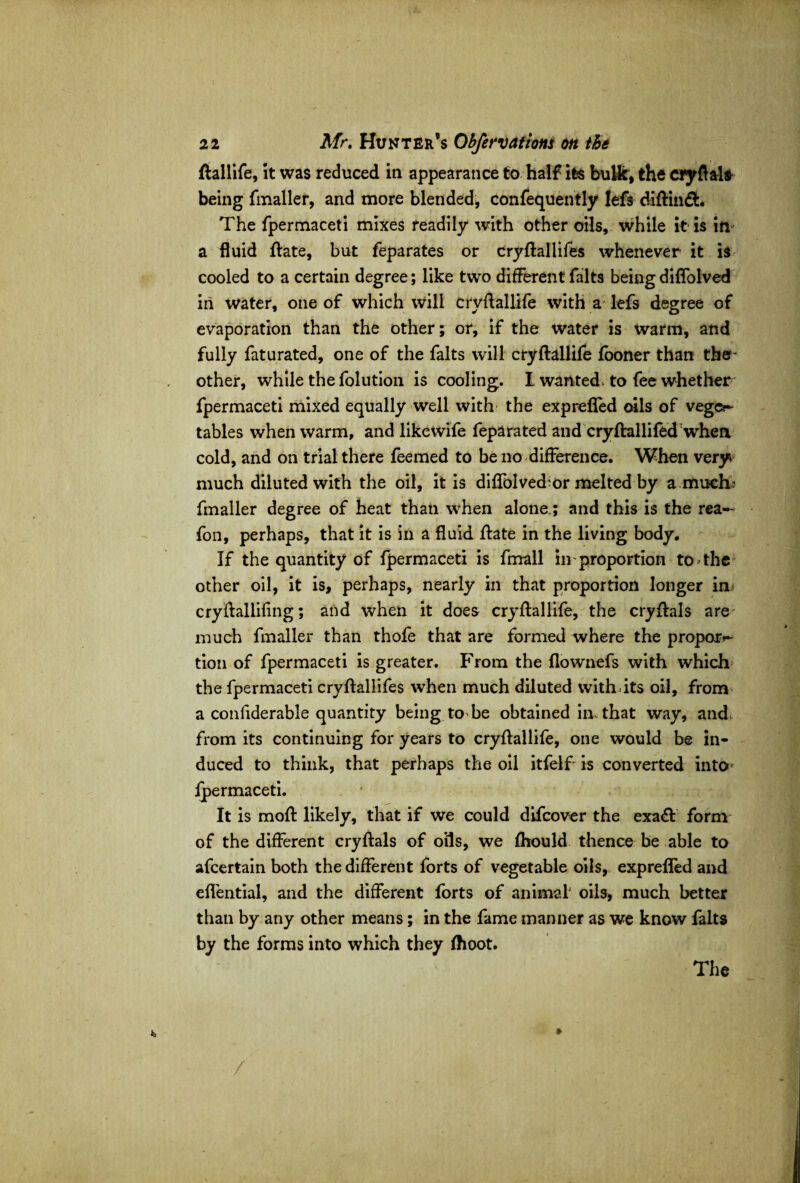 ftallife, it was reduced in appearance to half its bulk, the eryftal* being fmaller, and more blended, confequently lefs diftin&. The fpermaceti mixes readily with other oils, while it is in a fluid ftate, but feparates or cryftallifes whenever it is cooled to a certain degree; like two different falts being diffolved in water, one of which will cryftallife with a lefs degree of evaporation than the other; or, if the water is warm, and fully faturated, one of the falts will cryftallife fooner than the- other, while the folution is cooling. I wanted> to fee whether fpermaceti mixed equally well with the exprefled oils of vege¬ tables when warm, and likewife feparated and cryftallifed when cold, and on trial there feemed to be no difference. When very* much diluted with the oil, it is diflblved^or melted by a much' fmaller degree of heat than when alone.; and this is the rea- fon, perhaps, that it is in a fluid ftate in the living body. If the quantity of fpermaceti is fmall in proportion tooths other oil, it is, perhaps, nearly in that proportion longer in cryftallifing; and when it does cryftallife, the cryftals are much fmaller than thofe that are formed where the propera¬ tion of fpermaceti is greater. From the flownefs with which the fpermaceti cryftallifes when much diluted with its oil, from a confiderable quantity being to be obtained in that way, and, from its continuing for years to cryftallife, one would be in¬ duced to think, that perhaps the oil itfelf is converted into* fpermaceti. It is moft likely, that if we could difeover the exa£t form of the different cryftals of oils, we fhould thence be able to afeertain both the different forts of vegetable oils, exprelfed and eflential, and the different forts of animal oils, much better than by any other means; in the fame manner as we know falts by the forms into which they ftioot. The