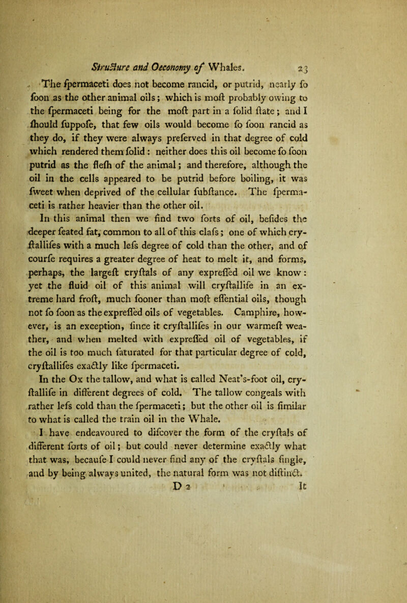The Spermaceti does not become rancid, or putrid, nearly fo foon as the other animal oils; which is moft probably owing to the Spermaceti being for the moft part in a Solid hate ; and I fhould fuppofe, that few oils would become So Soon rancid as they do, if they were always prelerved in that degree of cold which rendered them Solid : neither does this oil become fo Soon putrid as the flefh of the animal; and therefore, although the oil in the cells appeared to be putrid before boiling, it was Sweet when deprived of the cellular fubftance. The Sperma¬ ceti is rather heavier than the other oil. In this animal then we find two Sorts of oil, beffdes the deeper Seated fat, common to all of this clafs; one of which cry- fballifes with a much lefs degree of cold than the other, and of courfe requires a greater degree of heat to melt it, and forms, perhaps, the largeft cryftals of any expreffed oil we know: yet the fluid oil of this animal will cryftallife in an ex¬ treme hard froft, much Sooner than moft eflential oils, though not So Soon as the expreffed oils of vegetables. Camphire, how¬ ever, is an exception, lince it cryftallifes in our warmeft wea¬ ther, and when melted with expreffed oil of vegetables, if the oil is too much Saturated for that particular degree of cold, cryftallifes exactly like fpermaceti. In the Ox the tallow, and what is called Neat’s-foot oil, cry¬ ftallife in different degrees of cold. The tallow congeals with rather lefs cold than the fpermaceti; but the other oil is flmilar to what is called the train oil in the Whale. I have endeavoured to difcover the form of the cryftals of different forts of oil; but could never determine exactly what that was, becaufe I could never find any of the cryftals Single, and by being always united, the natural form was not diftindL Di ‘ • • 3t