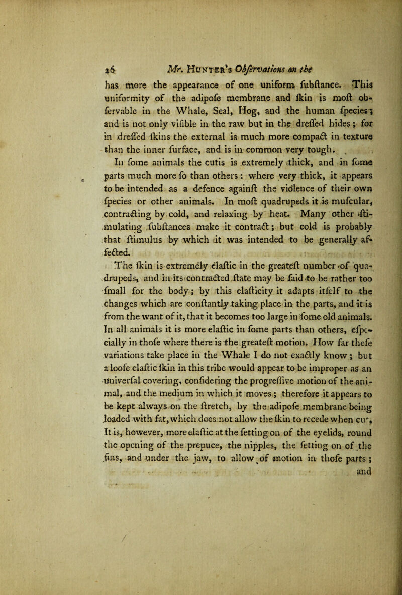 has more the appearance of one uniform fubflance* This uniformity of the adipofe membrane and lkin is moft ob- fervable in the Whale, Seal, Hog, and the human fpeciesi and is not only vifible in the raw but in the dreffed hides; for in dreffed fkins the external is much more compact in texture than the inner furface, and is in common very tough. In fome animals the cutis is extremely thick, and in fome parts much more fo than others : where very thick, it appears to be intended as a defence againft the violence of their own fpecies or other animals. In moft quadrupeds it is mufcular, contracting by cold, and relaxing by heat. Many other ^Si¬ mulating .fubfiances make it contract; but cold is probably that ftimulus by which it was intended to be generally af- feCted. The fkin is extremely elaftic in the greatefl number <of qua¬ drupeds, and in its-contracted .ftate may be faidto be rather too fmall for the body ; by this elaflicity it adapts itfelf to the Changes which are conflantly taking place in the parts, and it is from the want of it, that it becomes too large in fome old animals. In all animals it is more elaftic in fome parts than others, efjx» eially in thofe where there is the greatefl motion. How far thefe variations take place in the Whale I do not exaCtly know ; but a loofe elaftic fkin in this tribe would appear to be improper as an -Univerfal covering, confidering the progreflive motion of the ani¬ mal, and the medium in which it moves ; therefore it appears to be kept always on the ftretch, by the adipofe membrane being .loaded with fat, which does not allow the fkin to recede when cu\ It is, however, more elaftic at the fettingon of the eyelids, round the opening of the prepuce, the nipples, the fetting on of the fins, and under the jaw, to allow%of motion in thofe parts; - ■* - and