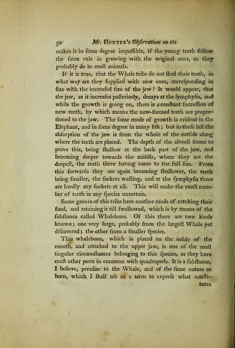 makes it in fome degree impoffible, if the young teeth follow the fame rule in growing with the original ones, as they probably do in moft animals. If it is true, that the Whale tribe do not fhed their teeth, in * f I 9 4 what way are they fupplied with new ones, Correfponding in fize with the increafed fize of the jaw ? It would appear, that the jaw, as it increafes pofteriorly, decays at the fymphyfis, and while the growth is going on, there is a conftant fucceffion of new teeth, by which means the new-formed teeth are propor¬ tioned to the jaw. The fame mode of growth is evident in the Elephant, and in fome degree in many fifh ; but in thefe laft the abforption of the jaw is from the whole of the outfide along where the teeth are placed. The depth of the alveoli feems to prove this, being fhallow at the back part of the jaw, and becoming deeper towards the middle, where they are the deepeft, the teeth there having come to the full fize. From this forwards they are again becoming fhallower, the teeth being fmaller, the fockets wafting, and at the fymphyfis there are hardly any fockets at all. This will make the exa£l num¬ ber of teeth in any fpecies uncertain. Some genera of this tribe have another mode of catching their food, and retaining it till fwallowed, which is by means of the fubftance called Whalebone. Of this there are two kinds known; one very large, probably from the largeft Whale yet difcovered ; the other from a fmaller fpecies. This whalebone, which is placed on the infide of the mouth, and attached to the upper jaw, is one of the moft fingular circumftances belonging to this fpecies, as they have moft other parts in common with quadrupeds. It is a fubftance, I believe, peculiar to the Whale, and of the fame nature as horn, which I fhall ufe as a term to exprefs what confti- tutes