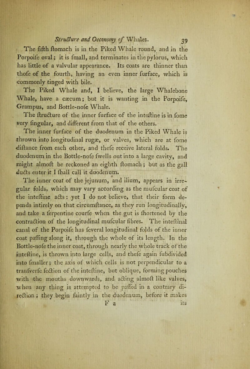 The fifth ftomach is in the Piked Whale round, and in the - , • r Porpoife oval; it is fmall, and terminates in the pylorus, which has little of a valvular appearance. Its coats are thinner than thofe of the fourth, having an even inner furface, which is commonly tinged with bile. The Piked Whale and, I believe, the large Whalebone Whale, have a cascum; but it is wanting in the Porpoife, Grampus, and Bottle-nofe Whale. The ItruCture of the inner furface of the inteftine is in fome very fingular, and different from that of the others. The inner furface of the duodenum in the Piked Whale is thrown into longitudinal rugae, or valves, which are at fome diftance from each other, and thefe receive lateral folds. The duodenum in the Bottle-nofe fwells out into a large cavity, and might almofi: be reckoned an eighth ftomach; but as the gall duCts enter it I fhall call it duodenum. * The inner coat of the jejunum, and ilium, appears in irre¬ gular folds, which may vary according as the mufcular coat of the inteftine aCts : yet I do not believe, that their form de¬ pends intirely on that circumffance, as they run longitudinally, and take a ferpentine courfe when the gut is Ihortened by the contraction of the longitudinal mufcular fibres. The intefiinal canal of the Porpoife has feveral longitudinal folds of the inner coat paffing along it, through the whole of its length. In the Bottle-nofe the inner coat, through nearly the whole track of the inteftine, is thrown into large cells, and thefe again fubdivided into fmaller; the axis of which cells is not perpendicular to a tranfverfe feCtion of the inteftine, but oblique, forming pouches with the mouths downwards, and acting almofi; like valves, when any thing is attempted to be palled in a contrary di¬ rection ; they begin faintly in the duodenum, before it makes F 2 its