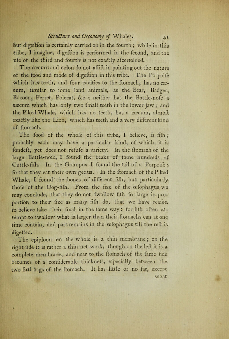 but digeftion is certainly carried on in the fourth ; while in this tribe, I imagine, digeftion is performed in the fecond, and the ufe of the third and fourth' is not exactly afcertained. The caecum and colon do not aflift in pointingout the nature of the food and mode of digeftion in this tribe. The Porpoife which has teeth, and four cavities to the ffomach, has no cae¬ cum, fimilar to fome land animals, as the Bear, Badger, Racoon, Ferret, Polecat, &c. ; neither has the Bottle-nofe a caecum which has only two fmall teeth in the lower jaw; and the Piked Whale, which has no teeth, has a caecum, almoft exactly like the Lion, which has teeth and a very different kind of ffomach. The food of the whole of this tribe, I believe, is fifh; probably each may have a particular kind, of which it is fondeff, yet does not refufe a variety. In the ffomach of the large Bottle-nofe, I found the beaks of fome hundreds of Cuttle*fifh. In the Grampus I found the tail of a Porpoife ; fo that they eat their own genus. In the ffomach of the Piked Whale, I found the bones of different fifh, but particularly thofe of the Dog-fiffi. From the fize of the oefbphagus we may conclude, that they do not fwallow fifh fo large in- pro¬ portion to their fize as many fifh do, that we have reafon to believe take their food in the fame way : for fifh often at¬ tempt to fwallow what is larger than their ffomachs can at one time contain, and part remains in the oefophagus till the reft is- digefted. The epiploon on the whole is- a thin membrane; on the right fide it is rather a thin net-work, though on the left it is a complete membrane, and near to the ffomach of the fame fide becomes of a confiderable thicknefs, efpecially between the two firft bags of the ffomach. It has little or no fat, except what