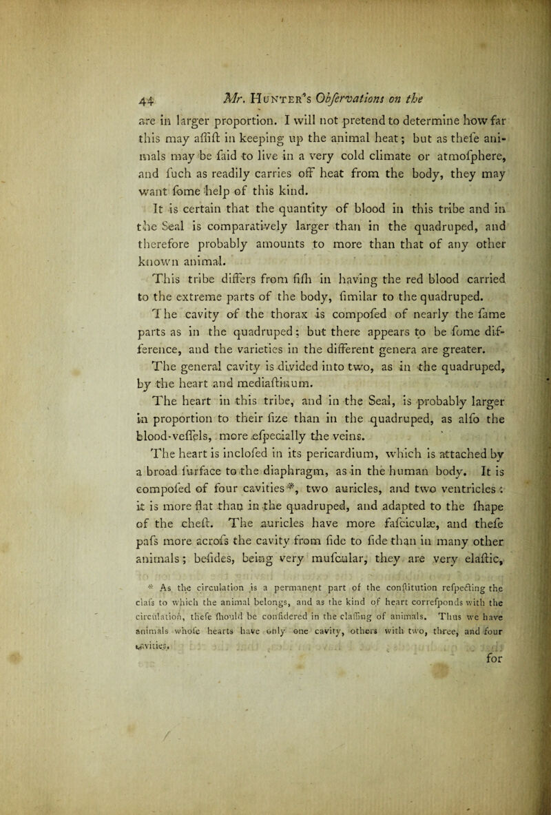 44 Mr. Hunter’s Ohfervations on the are in larger proportion. I will not pretend to determine how far this may affift in keeping up the animal heat; but as thefe ani¬ mals may be faid to live in a very cold climate or atmofphere, and fuch as readily carries off heat from the body, they may want fome help of this kind. It is certain that the quantity of blood in this tribe and in the Seal is comparatively larger than in the quadruped, and therefore probably amounts to more than that of any other known animal. Th is tribe differs from fifh in having the red blood carried to the extreme parts of the body, iimilar to the quadruped. The cavity of the thorax is compofed of nearly the fame parts as in the quadruped; but there appears to be fome dif¬ ference, and the varieties in the different genera are greater. The general cavity is divided into two, as in the quadruped, by the heart and mediaffinum. The heart in this tribe, and in the Seal, is probably larger in proportion to their fize than in the quadruped, as alfo the blood-veffels, more ofpeoially the veins. The heart is inclofed in its pericardium, which is attached by a broad furface to the diaphragm, as in the human body. It is compofed of four cavities^, two auricles, and two ventricles-: it is more flat than in the quadruped, and adapted to the fhape of the cheff. The .auricles have more fafciculae, and thefe pafs more acrofs the cavity from fide to fide than in many other animals; befides, being very mufcular, they are very elafiic, * As the circulation is a permanent part of the conflitution refpefting the clafs to which the animal belongs, and as the kind of heart correfponds with the circulation, thefe (liould be conhdered in the clailiug of animals. Thus we have animals w'hofe hearts have only one cavity, others with two, three, and four vines. for