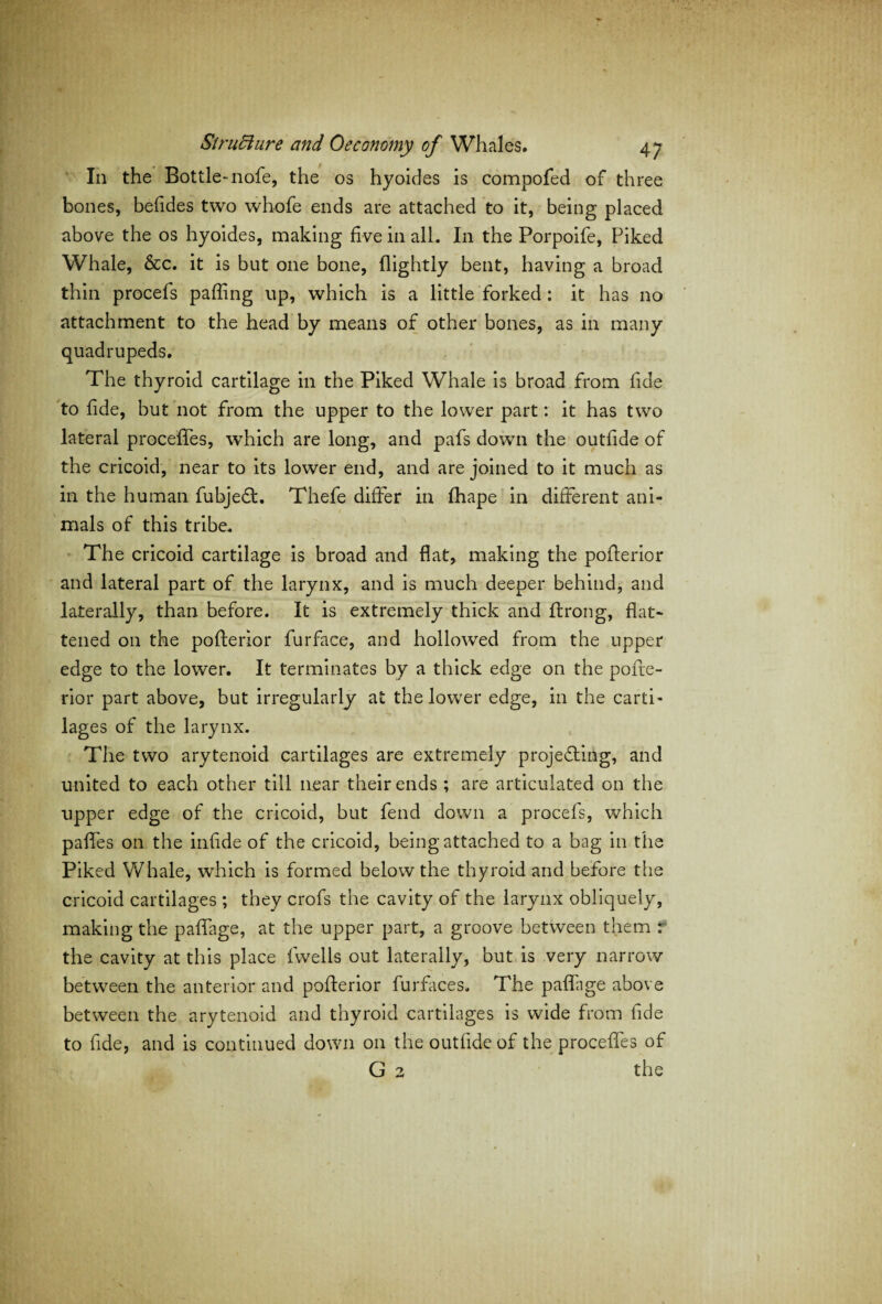 In the Bottle-nofe, the os hyoides is compofed of three bones, befides two whofe ends are attached to it, being placed above the os hyoides, making five in all. In the Porpoife, Piked Whale, &c. it is but one bone, (lightly bent, having a broad thin procefs paffing up, which is a little forked : it has no attachment to the head by means of other bones, as in many quadrupeds. The thyroid cartilage in the Piked Whale is broad from fide to (ide, but not from the upper to the lower part: it has two lateral procefles, wThich are long, and pafs down the outfide of the cricoid, near to its lower end, and are joined to it much as in the human fubjedt. Thefe differ in fhape in different ani¬ mals of this tribe. The cricoid cartilage is broad and flat, making the pofterior and lateral part of the larynx, and is much deeper behind, and laterally, than before. It is extremely thick and ffrong, flat¬ tened on the pofterior furface, and hollowed from the upper edge to the lower. It terminates by a thick edge on the pofte- rior part above, but irregularly at the lower edge, in the carti¬ lages of the larynx. The two arytenoid cartilages are extremely projecting, and united to each other till near their ends ; are articulated on the upper edge of the cricoid, but fend down a procefs, which paffes on the infide of the cricoid, being attached to a bag in the Piked Whale, which is formed below the thyroid and before the cricoid cartilages ; they crofs the cavity of the larynx obliquely, making the paffage, at the upper part, a groove between them : the cavity at this place fwells out laterally, but is very narrow between the anterior and pofterior furfaces. The paflage above between the arytenoid and thyroid cartilages is wide from fide to fide, and is continued down on the outfide of the procefles of G 2 the