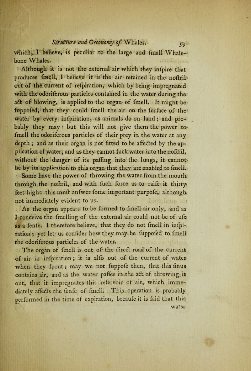 which,. I believe, is peculiar to the large and fmall Whale¬ bone Whales. Although it is not the external air which they infpire that produces fmell, I believe it is the air retained in the noftril* out of the current of refpiration, which by being impregnated with the odoriferous particles contained in the water during the a£t of blowing, is applied to the organ of fmell. It might be fuppofed, that they could fmell the air on the furface of the water by every infpiration, as animals do on land ; and pro¬ bably they may : but this will not give them the power to fmell the odoriferous particles of their prey in the water at any depth ; and as their organ is not fitted to be affedted by the ap¬ plication of water, and as they cannot fuck,water into the noftril, without the danger of its palling into the lungs,, it cannot be by its application to this organ that they are enabled to fmell. Some have the power of throwing the water from the mouth, through the noftril, and with fuch force as to raife it thirty feet high: this muft anfwer fame important purpofe, although not immediately evident to us. As the organ appears to be formed to fmell air only, and as I conceive the fmelling of the external air could not be of ufe as a fenfe. 1 therefore believe, that they do not fmell in infpi¬ ration ; yet let us confider how they may. be fuppofed to fmell the odoriferous particles of the water. The organ of fmell is out of the direct road of the current of air in infpiration ; it is alfo out of the current of waters when they fpout; may we not fuppofe then, that this fmus contains air, and as the water pafles im.the a£t of throwing it out, that it impregnates this refervoir of air*, which imme¬ diately affedts the fenfe of fmell. This operation is probably performed in the time of expiration, becaufe it is faid that this water