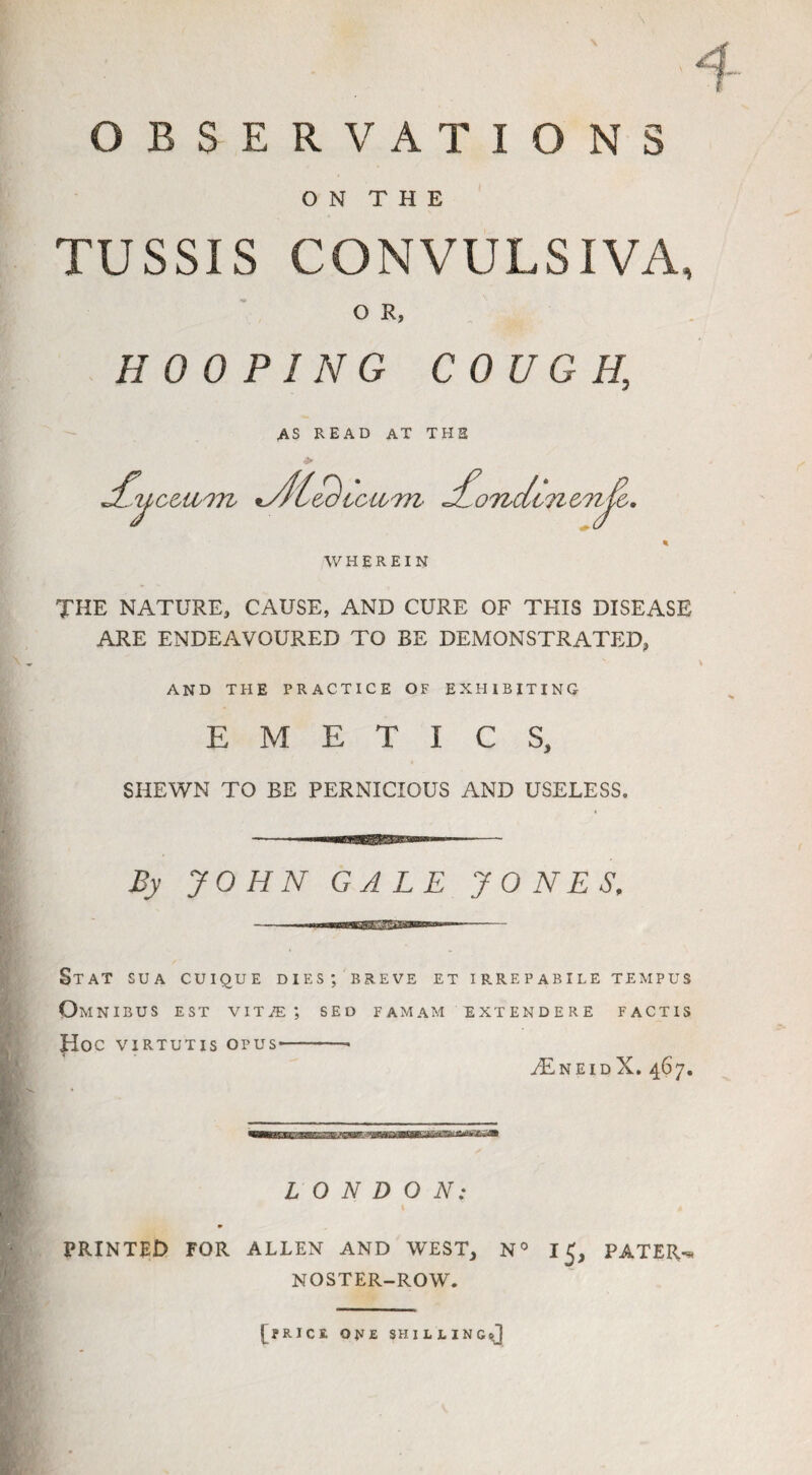 N OBSERVATIONS O N T H E TUSSIS CONVULSIVA, O R, HOOPING COUGH, AS READ AT THE 4> Lu cui'm JC£ icwm Lo7idme7i{&. T WHEREIN THE NATURE, CAUSE, AND CURE OF THIS DISEASE ARE ENDEAVOURED TO BE DEMONSTRATED, AND THE PRACTICE OF EXHIBITING EMETICS, SHEWN TO BE PERNICIOUS AND USELESS. JOHN GALE JONES, Stat sua cuique dies; breve et Omnibus est vit/e ; sed famam Hoc virtutis opus-- T IRREPABILE TEMPUS EXTEND ERE FACTIS TneidX. 467. LONDON: PRINTED FOR ALLEN AND WEST, N° I PATER-* NOSTER-ROW. [price one shilling®]