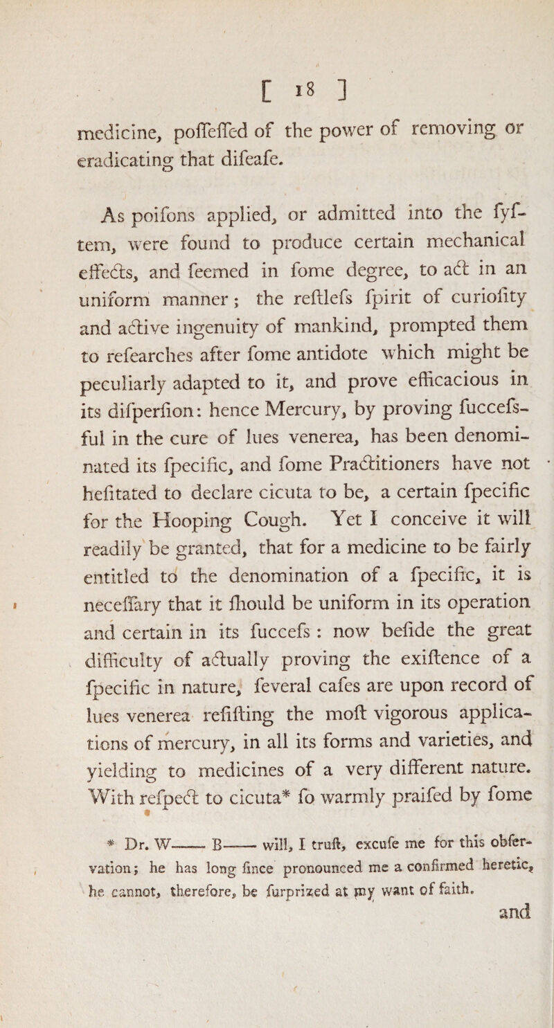 [ *8 ] medicine, poffeffed of the power of removing or eradicating that difeafe. As poifons applied, or admitted into the fyf- tem, were found to produce certain mechanical effeds, and feemed in fome degree, to ad in an uniform manner; the refllefs fpirit of curiolity and adive ingenuity of mankind, prompted them to refearches after fome antidote which might be peculiarly adapted to it, and prove efficacious in its difperfion: hence Mercury, by proving fuccefs- ful in the cure of lues venerea, has been denomi¬ nated its fpecific, and fome Praditioners have not hefitated to declare cicuta to be, a certain fpecific for the Hooping Cough. Yet I conceive it will readily be granted, that for a medicine to be fairly entitled to the denomination of a fpecific, it is necdiary that it ffiould be uniform in its operation and certain in its fuccefs : now befide the great difficulty of adually proving the exigence of a fpecific in nature, feveral cafes are upon record of lues venerea refilling the moll vigorous applica¬ tions of mercury, in all its forms and varieties, and yielding to medicines of a very different nature. With refped to cicuta* fo warmly praifed by fome * Dr. W—— B—— will, I truft, excufe me for this obfer- vation; he has long fince pronounced me a confirmed heretic, he cannot, therefore, be furprized at sny want of faith. and