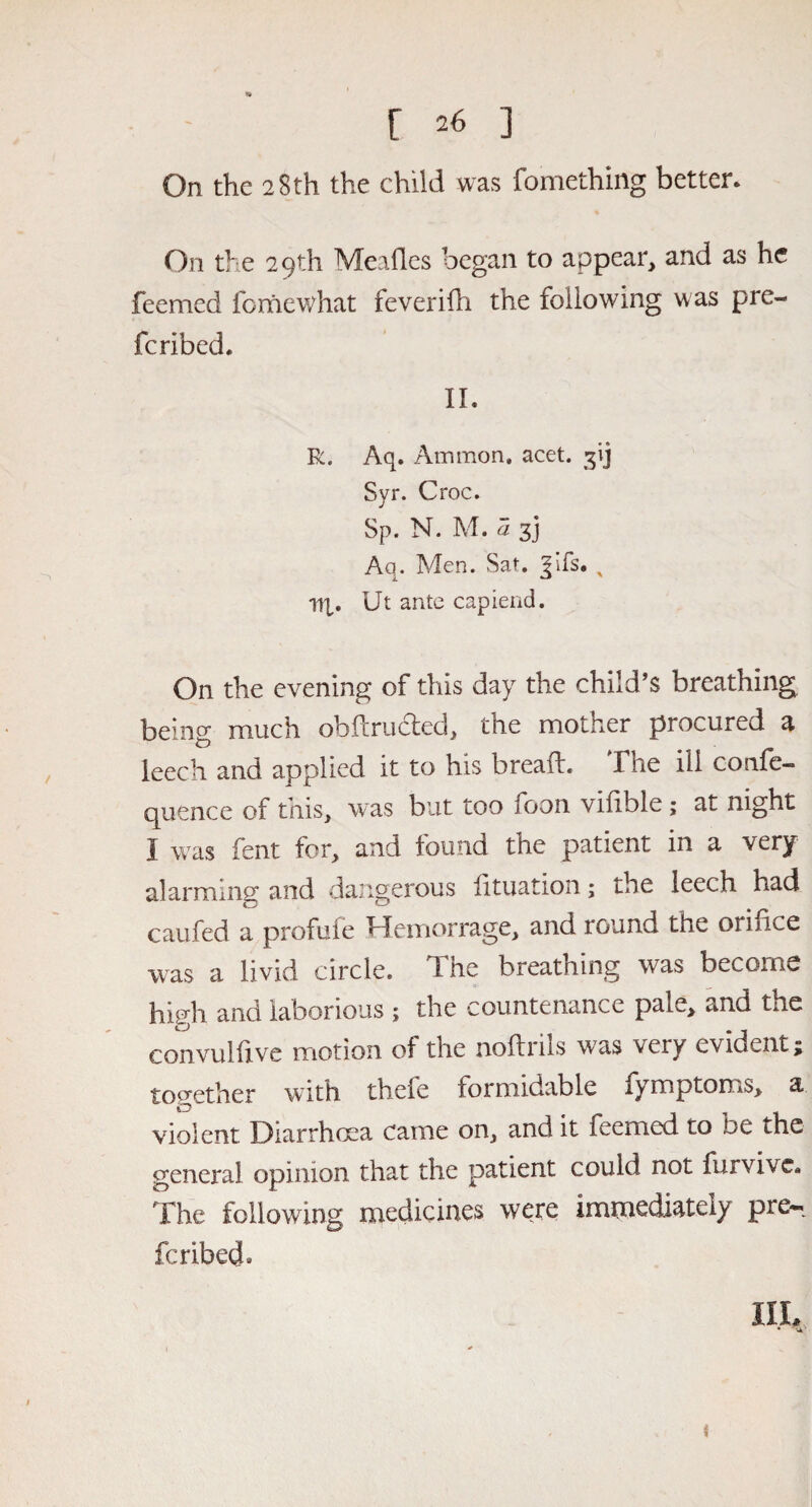 On the 28th the child was fomething better. On the 29th Mealies began to appear, and as he feenaed fomewhat feverifh the following was pre¬ ferred. II. R. Aq. Ammon, acet. Syr. Croc. Sp. N. M. 7i 3J Aq. Men. Sat. ^ifs. % lip. Ut ante capiend. On the evening of this day the child’s breathing being much obftructed, the mother procured a leech and applied it to his bread* Vhe ill confe— quence of this, was but too foon vilible; at night J was fent for, and found the patient in a very alarming; and dangerous iituation; the leech had caufed a profuie ITemorrage, and round the oriiice was a livid circle. The breathing was become hhjh and laborious ; the countenance pale, and the convulfxve motion of the noftriis was very evident; together with theie formidable fymptoms, a violent Diarrhoea came on, and it feemed to be the genera] opinion that the patient could not furvive. The following medicines were immediately pre*i feribed* IIL • vn'