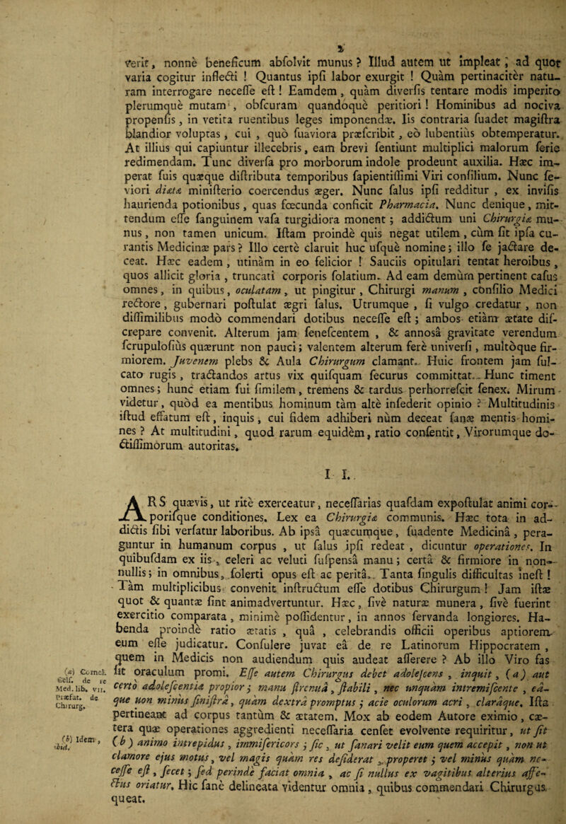 (a.) Cornei. Sclf. de re Med. lib, vii. Praefat. de Cinrurg. (£) idem , 'hui. v*erit, nonne beneficum abfolvit munus ? Illud autem ut Impleat \ ad quot varia cogitur infledfi ! Quantus ipfi labor exurgit ! Quam pertinaciter natu¬ ram interrogare neceffe eft! Eamdem, quam diverfis tentare modis imperito plerumque mutam(, obfcuram quandoque peritiori! Hominibus ad nociva propenfis, in vetita ruentibus leges imponenda;. Iis contraria fuadet magiftra blandior voluptas, cui , quo fuaviora praeferibit, eb hibernius obtemperatur. At illius qui capiuntur illecebris, eam brevi fentiunt multiplici malorum ferie redimendam. Tunc diverfa pro morborum indole prodeunt auxilia. Haec im¬ perat fuis quaeque diftributa temporibus fapientifiimi Viri confilium. Nunc fe- viori diata minifterio coercendus aeger. Nunc falus ipfi redditur , ex invifis haurienda potionibus, quas fcecunda conficit Pharmacia. Nunc denique, mit¬ tendum ede fanguinem vafa turgidiora monent ; addi&um uni Chirurgia, mu¬ nus , non tamen unicum. Iftam proinde quis negat utilem , ciim fit ipfa cu¬ rantis Medicinae pars ? Illo certe claruit huc ufque nomine; illo fe ja&are de¬ ceat. Haec eadem , utinam in eo felicior ! Sauciis opitulari terrtat heroibus , quos allicit gloria , truncati corporis folatium- Ad eam demurn pertinent cafus omnes, in quibus, oculatam, ut pingitur , Chirurgi manum , cOnfilio Medici re&ore, gubernari poftulat aegri falus. Utrumque , fi vulgo credatur , non diffimilibus modo commendari dotibus necefle eft ; ambos etiam aetate dif- crepare convenit. Alterum jam fenefeentem , & annosa gravitate verendum fcrupulofiiis quaerunt non pauci; valentem alterum fere univerfi , multoque fir¬ miorem. Juvenem plebs & Aula Chirurgum clamant.. Huic frontem jam ful- cato rugis, tradlandos artus vix quifquam fecurus committat.- Hunc timent omnes ; hunc etiam fui fimilem, tremens & tardus perhorrefeit fenex. Mirum videtur, quod ea mentibus hominum tam alte infederit opinio l Multitudinis iftud effatum eft, inquis, cui fidem adhiberi num deceat fanae mentis homi¬ nes ? At multitudini, quod rarum equidem, ratio confentit, Virorumque do- ftiflimorum autoritas. I I. ARS quaevis, ut rite exerceatur, neceftarias quafdam expoftulat animi cor-- porifque conditiones. Lex ea Chirurgia communis. Haec tota in ad- di&is fibi verfatur laboribus. Ab ipsa quaecumque, fuadente Medicina , pera¬ guntur in humanum corpus , ut falus ipfi redeat , dicuntur operationes. In quibufdam ex iis , celeri ac veluti fufpensa manu; certa & firmiore in non¬ nullis; in omnibus, folerti opus eft ac perita,. Tanta fingulis difficultas ineft ! -1 am multiplicibus convenit inftru&um efte dotibus Chirurgum ! Jam iftae quot & quantae fint animadvertuntur. Haec, five naturae munera , five fuerint exercitio comparata , minime poffidentur, in annos fervanda longiores. Ha¬ benda proinde ratio ceratis , qua , celebrandis officii operibus aptiorem- eum efte judicatur. Confulere juvat ea de re Latinorum Hippocratem , quem in Medicis non audiendum quis audeat aflerere ? Ab illo Viro fas fit oraculum promi. Effe autem Chirurgus debet adolejeens , inquit, (a) aut certo adolefcentia propior j manu ftrenua, flabili , nec unquam intremifeente , ed~ que uon minus finifira, quam dextra promptus j acie oculorum acri 5 clardque. Ifta pertineant ad corpus tantum & aetatem. Mox ab eodem Autore eximio, car¬ cera quae operationes aggredienti neceflaria cenfet evolvente requiritur, ut Jit (b ) animo intrepidus , immifericors j fic , ut fanari velit eum quem accepit, non ut clarnore ejus motus, vel magis quam res dejiderat properet j vel minus quam nc- cejfe eji , fecet; fed perinde faciat omnia , ac fi nullus ex vagitibus alterius rtffe- chts oriatur, Hic fane delineata videntur omnia , quibus commendari Chirurgus, queat.