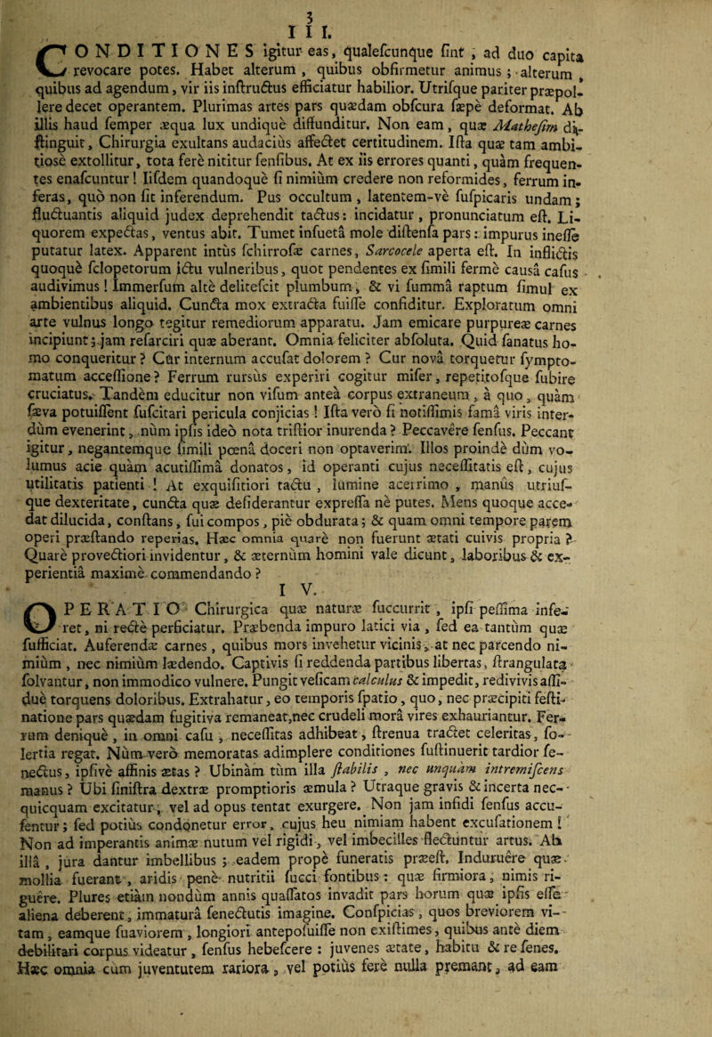 I 1 I. CONDITIONES igitur- eas, qualefcunque fint , ad duo capita revocare potes. Habet alterum, quibus obfirmetur animus ; -alterum quibus ad agendum, vir iis inftrudus efficiatur habilior. Utrifque pariter prcEpol- lere decet operantem. Plurimas artes pars quaedam obfcura faepe deformat. Ab illis haud femper .equa lux undique diffunditur. Non eam, quae Mathefirn di*- flinguit. Chirurgia exultans audacius affedet certitudinem. Ifta qu# tam ambi¬ tiose extollitur, tota fere nititur fenfibus. At ex iis errores quanti, quam frequen¬ tes enafcuntur! Iifdem quandoque fi nimium credere non reformides, ferrum in¬ feras, quo non fit inferendum. Pus occultum, latentem-ve fufpicaris undam; fluctuantis aliquid judex deprehendit tadus: incidatur, pronunciatum eft. Li¬ quorem expedas, ventus abit. Tumet infueta mole diftenfa pars: impurus inefle putatur latex. Apparent intus fchirrofe carnes, Sarcocele aperta eft. In inflidis quoqu& fclopetorum ^du vulneribus, quot pendentes ex fimili ferme causa cafus audivimus! Immerfum alte delitefcit plumbum , & vi fumma raptum fimul ex ambientibus aliquid. Cunda mox extrada fuifie confiditur. Exploratum omni arte vulnus longo tegitur remediorum apparatu. Jam emicare purpureas carnes Incipiunt;,jam refarciri quae aberant. Omnia feliciter abfoluta. Quid fanatus ho¬ mo conqueritur ? Cdr internum accufat dolorem ? Cur nova torquetur fympto- matum acceflione? Ferrum rursus experiri cogitur mifer, repeti.tofque fubire cruciatus* Tandem educitur non vifum antea corpus extraneum , a quo, quam faeva potuiflent fufcitari pericula conjicias! Ifta vero fi notiffimis fama viris inter¬ dum evenerint, num iphs ideo nota triftior inurenda ? Peccavere fenfus. Peccant igitur, negantemque fimili poena doceri non optaverim*. Illos proinde dum vo¬ lumus acie quam acutiffima donatos, id operanti cujus neceffitatis eft, cujus utilitatis patienti ! At exquifitiori tadu , iumine aceirimo , manus utriuf- que dexteritate, eunda quae defiderantur exprefla ne putes. Mens quoque acce¬ dat dilucida, conftans, fui compos, pie obdurata; & quam omni tempore parem operi praeftando repedas. Haec omnia quare non fuerunt aetati cuivis propria ? Quare provediori invidentur, & aeternum homini vale dicunt, laboribus & ex¬ perientia maxime commendando ? I V, OPERATIO Chirurgica qus natura fuccurrit , ipfi peffima infe¬ ret, ni rede perficiatur. Praebenda impuro latici via , fed ea tantum quae fufficiat. Auferenda carnes, quibus mors invehetur vicinis, at nec parcendo ni¬ mium , nec nimium laedendo. Captivis fi reddenda partibus libertas, ftrangulata folvantur, non immodico vulnere. Pungit veficam calculus & impedit, redivivis affi- due torquens doloribus. Extrahatur, eo temporis fpatio, quo, nec praecipiti feftL natione pars quaedam fugitiva remaneat,nec crudeli mora vires exhauriantur. Fer¬ rum denique, in omni cafu , neceffitas adhibeat, ftrenua tradet celeritas, fo-- lertia regat. Num vero memoratas adimplere conditiones fuftinueric tardior fe- nedus, ipfive affinis aetas ? Ubinam tum illa flabilis , nec unquam intrernifeens manus ? Ubi finiftra dextrae promptioris aemula ? Utraque gravis & incerta nec- • quicquam excitatur-vel ad opus tentat exurgere. Non jam infidi fenfus accu- fentur; fed potius condonetur error, cujus heu nimiam habent excufationem i Non ad imperantis animae nutum vel rigidi , vel imbecilles fleduntur artus. Ab illa, jura dantur imbellibus ; eadem prope funeratis praeeft, Induruere quas- mollia fuerant, aridis pene- nutritii fucci fontibus: quae firmiora, nimis ri¬ guere. Plures etiam nondum annis quaflatos invadit pars Irorum quae ipfis efle aliena deberent, immatura fenedutis imagine. Confpicias, quos breviorem vi-~ tam, eamque fuaviorem , longiori antepofuifle non exiftimes, quibus ante diem debilitari corpus videatur , fenfus hebefeere : juvenes state, habitu &refenes. Hsc omnia cum juventutem rariora, yel potius fere nulla premant 3 ad eam