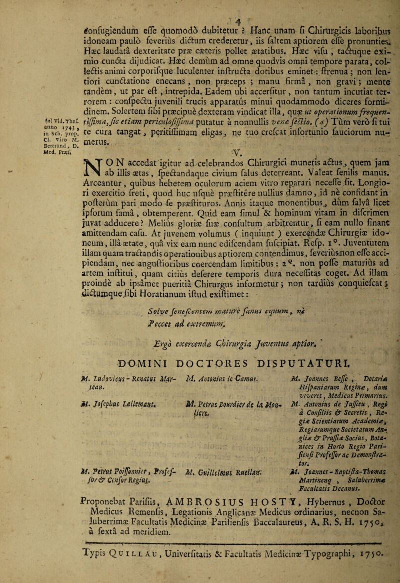 Confugiendum efie Quomodo dubitetur ? Hanc unam fi Chirurgicis laboribus idoneam paulo feverius didum crederetur, iis faltem aptiorem efie pronunties* Haec laudata dexteritate prae caeteris pollet aetatibus. Haec vifu , taduque exi¬ mio eunda dijudicat. Haec demum ad omne quodvis omni tempore parata, coL- ledis animi corporifque luculenter inftruda dotibus eminet : ftrenua; non len¬ tiori cundatione enecans, non praeceps ; manu firma , non gravi; mente tandem, ut par eft , intrepida. Eadem ubi accerfitur, non tantum incutiat ter¬ rorem : confpedu juvenili trucis apparatus minui quodammodo diceres formi¬ dinem. Solertem fibi praecipue dexteram vindicat illa, quae ut operationum frequett- U) vid.Thef. tij]ima,fic etiam periculofifjima putatur a nonnullis venajettio. (a) Turn vero fi tui in sch/propl te cura tangat, peritillimam eligas, ne tuo crefcat infortunio fauciorum nur Cl. Viro M. Bertrand, D. Mcd, Pr*fe merus. -V. NO N accedat igitur ad celebrandos Chirurgici munetis adus, quem jam ab illis aetas, fpedandaque civium falus deterreant. Valeat fenilis manus. Arceantur, quibus hebetem oculorum aciem vitro reparari necelfe fit. Longio¬ ri exercitio freti, quod huc ufque praefiitere nullius damno, id ne confidant in pofterum pari modo fe praeftituros. Annis itaque monentibus s dum falva licet ipforum fama , obtemperent. Quid eam fimul & hominum vitam in diferimen juvat adducere ? Melius gloriae fuae confultum arbitrentur, fi eam nullo finant amittendam cafu. At juvenem volumus ( inquiunt ) exercendae Chirurgiae ido¬ neum, illa aetate, qua vix eam nunc edifeendam fufeipiat. Refp. i°. Juventutem illam quam tradandis operationibus aptiorem contendimus, feverius-,non elfe acci¬ piendam, nec anguftioribus coercendam limitibus : 2C. non poffe maturius ad artem inftitui, quam citius deferere temporis dura necefiitas coget. Ad illam proinde ab ipsamet pueritia Chirurgus informetur; non tardius conquiefcati didumque fibi Horatianum iftud exifiimet: Solve JenefZcmem mature Janus editum , ni t Eeccet ad extremum,, Ergo exercenda Chirurgia Juventus aptior» DOCTORES DISPUTATURI. DOMINI M. Ludovicus- Renatus Mat- te au. M. Jofephus lallem ant* it. Petrus Voiffonniet, Trafcf- for& Ccnfot Regiuj., AI. Antonius le Camus. M. Vetrus Rottrdicrde U Moti- (iere. M. GuilUlnm Ruellatr: M. Jo annes Bejfe , Dotari a Hijpaniarum Regina, dum viveret, Medicus Primarius. M. Antonius de JuJJicu , Regi d Conjiliis & Secretis , Re¬ gia Scientiarum Academiat Regiarumque Societatum An- glia & Prujfia Socius, Bota- nices in Horto Regio Pari- Jienfi Profeforac Demonjlra- tor. ii. Joannes-Baptijia-Thomas Marttnenq , Saluberrime Facultatis Decanus. Proponebat Parifiis, AMBROSIUS HOSTY, Hybernus , Dodor Medicus Remenfis, Legationis Anglicanae Medicus ordinarius, necnon Sa¬ luberrima Facultatis Medicinae Parifienfis Baccalaureus, A. R. S. H. 1750, a fexta ad meridiem. 1 .. 1 ■ 1 «■ ■ ■>■!■. 1 .. 11 i. iw -Wl niill Typis Q u 1 l l A u, Univerfitacis & Facultatis Medicinae Typographi, 1750.