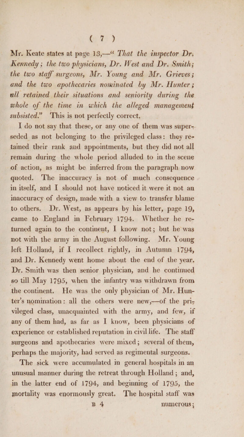 Mr. Keate states at page 13,—“ That the inspector Dr. Kennedy; the tzco physicians, Dr. West arid Dr. Smith; the tzco staff surgeons, Mr. Young and Mr. Grieves; and the two apothecaries nominated by Mr. Hunter; all retained their situations and seniority during the whole of the time in which the alleged management subsisted.” This is not perfectly correct. I do not say that these, or any one of them was super¬ seded as not belonging to the privileged class: they re¬ tained their rank and appointments, but they did not all remain during the whole period alluded to in the scene of action, as might be inferred from the paragraph now quoted. The inaccuracy is not of much consequence in itself, and I should not have noticed it were it not an inaccuracy of design, made with a view to transfer blame to others. Dr. West, as appears by his letter, page 19, came to England in February 1794. Whether he re¬ turned again to the continent, I know not; but he was not with the army in the August following. Mr. Young left Holland, if I recollect rightly, in Autumn 1794, and Dr. Kennedy went home about the end of the year. Dr. Smith was then senior physician, and he continued so till May 1795, when the infantry was withdrawn from the continent. He was the only physician of Mr. Hun¬ ter’s nomination: all the others were new,—of the pri7 vileged class, unacquainted with the army, and few, if any of them had, as far as I knowr, been physicians of experience or established reputation in civil life. The staff surgeons and apothecaries were mixed; several of them, perhaps the majority, had served as regimental surgeons. The sick were accumulated in general hospitals in an unusual manner during the retreat through Holland; and, in the latter end of 1794, and beginning of 1795, the mortality was enormously great. The hospital staff was b 4 numerous $