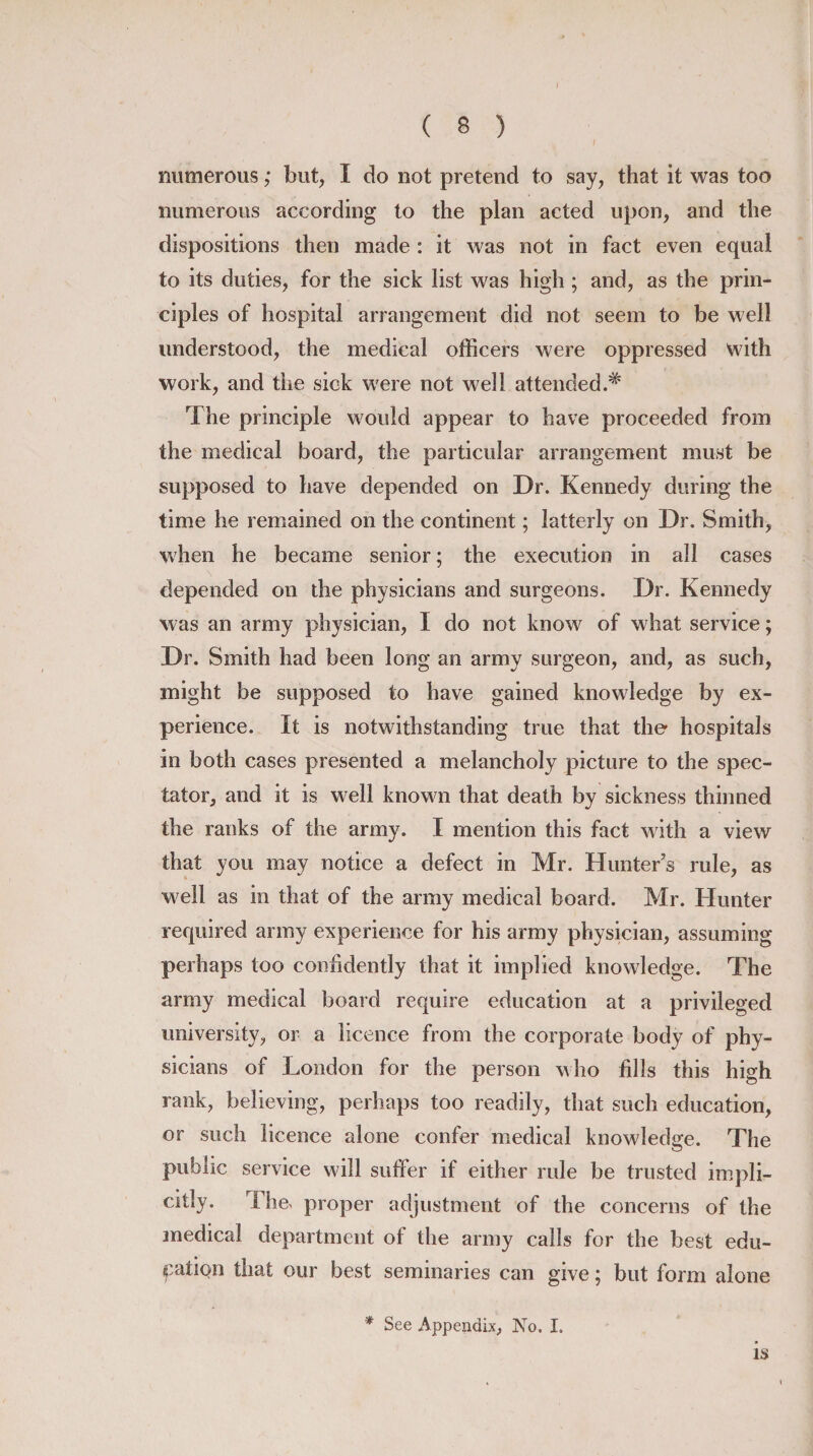 numerous; but, I do not pretend to say, that it was too numerous according to the plan acted upon, and the dispositions then made : it was not in fact even equal to its duties, for the sick list was high; and, as the prin¬ ciples of hospital arrangement did not seem to be well understood, the medical officers were oppressed with work, and the sick were not well attended.* The principle would appear to have proceeded from the medical board, the particular arrangement must be supposed to have depended on Dr. Kennedy during the time he remained on the continent; latterly on Dr. Smith, when he became senior; the execution in all cases depended on the physicians and surgeons. Dr. Kennedy was an army physician, I do not know of what service; Dr. Smith had been long an army surgeon, and, as such, might be supposed to have gained knowledge by ex¬ perience. It is notwithstanding true that the hospitals in both cases presented a melancholy picture to the spec¬ tator, and it is well known that death by sickness thinned the ranks of the army. I mention this fact with a view that you may notice a defect in Mr. Hunter's rule, as well as in that of the army medical board. Mr. Hunter required army experience for his army physician, assuming perhaps too confidently that it implied knowledge. The army medical board require education at a privileged university, or a licence from the corporate body of phy¬ sicians of London for the person who fills this high rank, believing, perhaps too readily, that such education, or such licence alone confer medical knowledge. The public service will suffer if either rule be trusted impli¬ citly. Fhe&gt; proper adjustment of the concerns of the medical department of the army calls for the best edu¬ cation that our best seminaries can give; but form alone * See Appendix, No. I. is