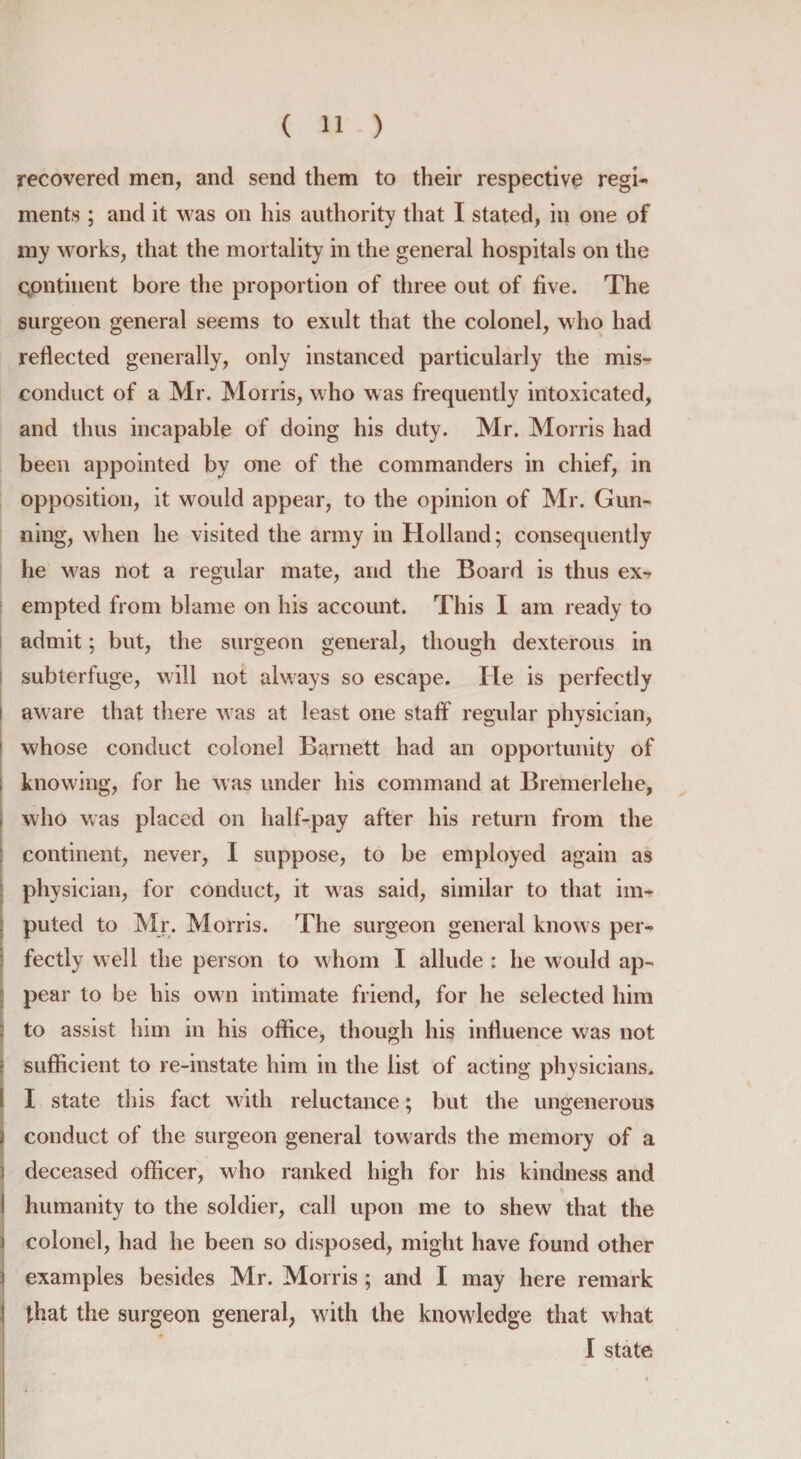 recovered men, and send them to their respective regi¬ ments ; and it was on his authority that I stated, in one of my works, that the mortality in the general hospitals on the continent bore the proportion of three out of five. The surgeon general seems to exult that the colonel, who had reflected generally, only instanced particularly the mis¬ conduct of a Mr. Morris, who was frequently intoxicated, and thus incapable of doing his duty. Mr. Morris had been appointed by one of the commanders in chief, in opposition, it would appear, to the opinion of Mr. Gun¬ ning, when he visited the army in Holland; consequently he was not a regular mate, and the Board is thus ex¬ empted from blame on his account. This I am ready to admit; but, the surgeon general, though dexterous in subterfuge, will not always so escape. He is perfectly i aware that there was at least one staff regular physician, 1 whose conduct colonel Barnett had an opportunity of ; knowing, for he was under his command at Bremerlehe, , who was placed on half-pay after his return from the continent, never, I suppose, to be employed again as physician, for conduct, it was said, similar to that im- j puled to Mr. Morris. The surgeon general knows per¬ fectly well the person to whom I allude : he would ap¬ pear to be his own intimate friend, for he selected him ; to assist him in his office, though his influence was not : sufficient to re-instate him in the list of acting physicians. ! I state this fact with reluctance; but the ungenerous 2 conduct of the surgeon general towards the memory of a if deceased officer, who ranked high for his kindness and I humanity to the soldier, call upon me to shew that the i colonel, had he been so disposed, might have found other \ examples besides Mr. Morris ; and I may here remark j that the surgeon general, with the knowledge that what I state