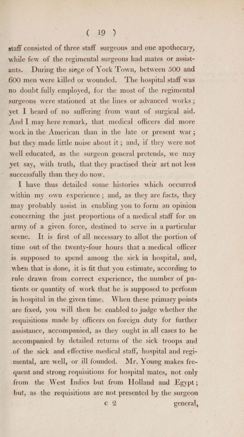 staff consisted of three staff surgeons and one apothecary, while few of the regimental surgeons had mates or assist¬ ants. During the siege of York Town, between 500 and 600 men were killed or wounded. The hospital staff was no doubt fully employed, for the most of the regimental surgeons were stationed at the lines or advanced works ; yet I heard of no suffering from want of surgical aid. And I may here remark, that medical officers did more work in the American than in the late or present war ; but they made little noise about it; and, if they were not well educated, as the surgeon general pretends, we may yet say, writh truth, that they practised their art not less successfully than they do now. I have thus detailed some histories which occurred within my own experience; and, as they are facts, they may probably assist in enabling you to form an opinion concerning the just proportions of a medical staff for an army of a given force, destined to serve in a particular scene. It is first of all necessary to allot the portion of time out of the twenty-four hours that a medical officer is supposed to spend among the sick in hospital, and, when that is done, it is fit that you estimate, according to rule drawn from correct experience, the number of pa¬ tients or quantity of work that he is supposed to perform in hospital in the given time. When these primary points are fixed, you will then be enabled to judge w hether the requisitions made by officers on foreign duty for further assistance, accompanied, as they ought in all cases to be accompanied by detailed returns of the sick troops and of the sick and effective medical staff, hospital and regi¬ mental, are well, or ill founded. Mr. Young makes fre¬ quent and strong requisitions for hospital mates, not only from the West Indies but from Holland and Egypt; but, as the requisitions are not presented by the surgeon c 2 general.