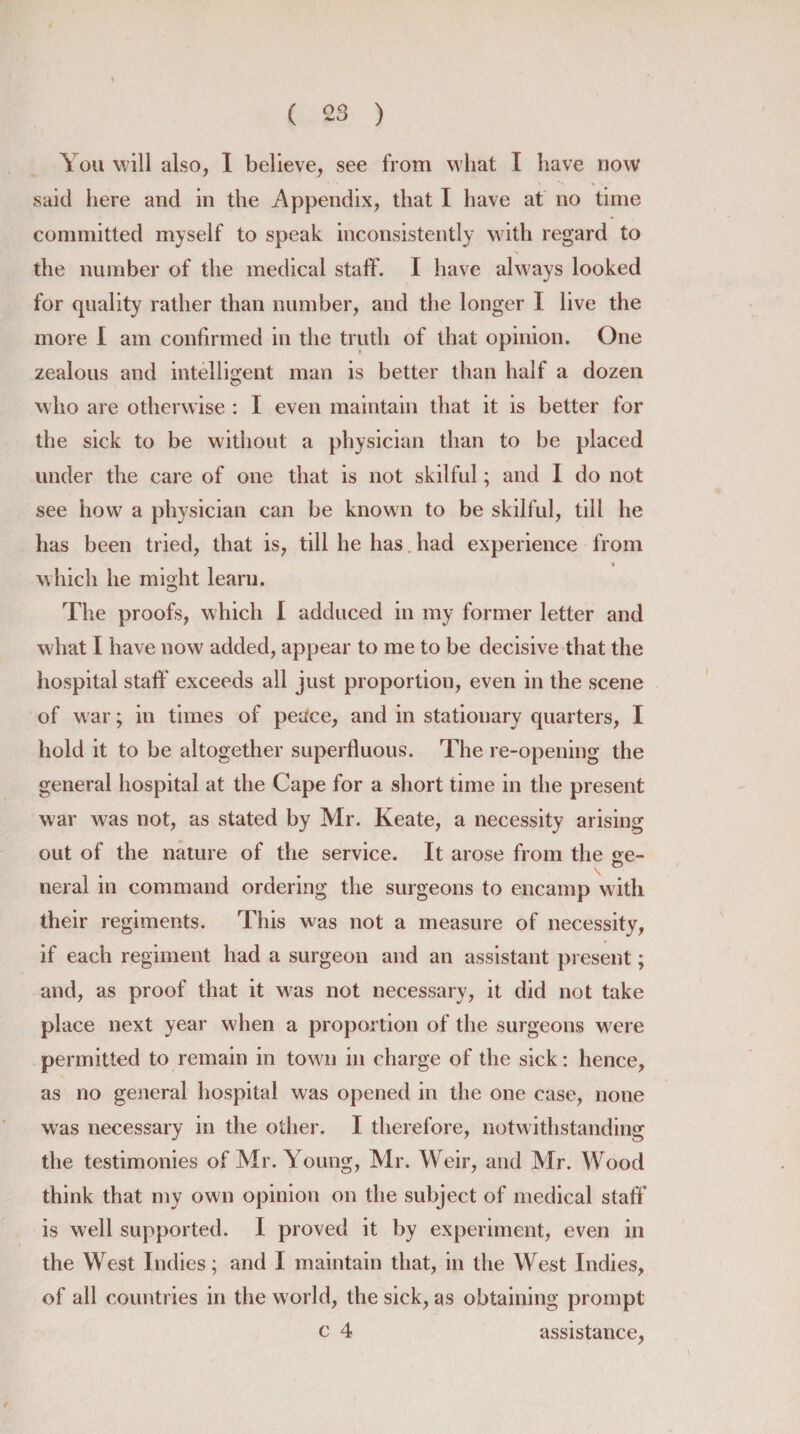 \ ou will also, I believe, see from what I have now said here and in the Appendix, that I have at no time committed myself to speak inconsistently with regard to the number of the medical staff'. I have always looked for quality rather than number, and the longer I live the more I am confirmed in the truth of that opinion. One zealous and intelligent man is better than half a dozen who are otherwise : I even maintain that it is better for the sick to be without a physician than to be placed under the care of one that is not skilful; and I do not see how a physician can be known to be skilful, till he has been tried, that is, till he has had experience from which he might learn. The proofs, which I adduced in my former letter and what I have now added, appear to me to be decisive that the hospital staff' exceeds all just proportion, even in the scene of war; in times of peace, and in stationary quarters, I hold it to be altogether superfluous. The re-opening the general hospital at the Cape for a short time in the present war wras not, as stated by Mr. Keate, a necessity arising out of the nature of the service. It arose from the ge- neral in command ordering the surgeons to encamp with their regiments. This was not a measure of necessity, if each regiment had a surgeon and an assistant present; and, as proof that it was not necessary, it did not take place next year w hen a proportion of the surgeons were permitted to remain in town in charge of the sick: hence, as no general hospital was opened in the one case, none was necessary in the other. I therefore, notwithstanding the testimonies of Mr. Young, Mr. Weir, and Mr. Wood think that my own opinion on the subject of medical staff is well supported. I proved it by experiment, even in the West Indies; and I maintain that, in the West Indies, of all countries in the world, the sick, as obtaining prompt c 4 assistance,