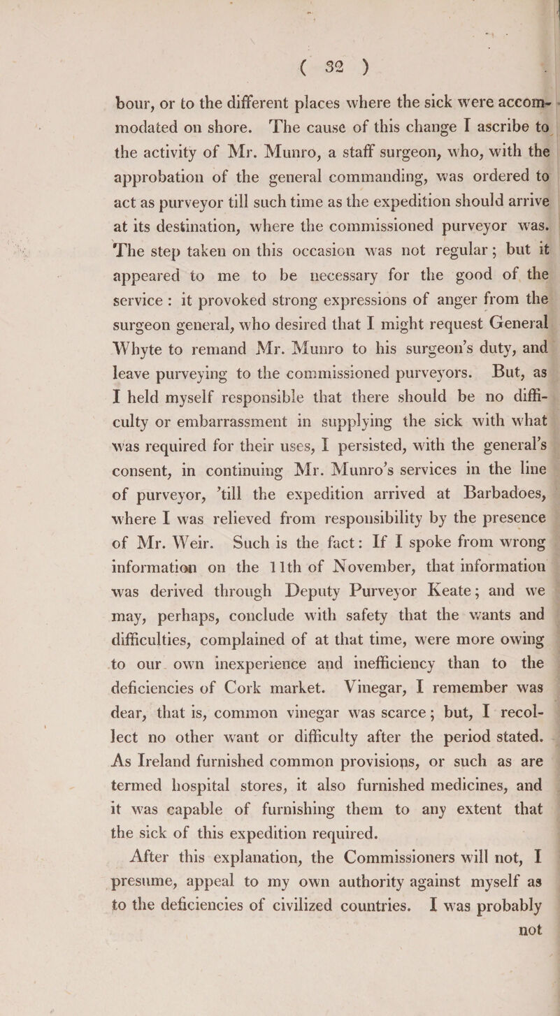 hour, or to the different places where the sick were accom¬ modated on shore. The cause of this change T ascribe to the activity of Mr. Munro, a staff surgeon, who, with the approbation of the general commanding, was ordered to act as purveyor till such time as the expedition should arrive at its destination, where the commissioned purveyor was. The step taken on this occasion was not regular; but it appeared to me to be necessary for the good of the service : it provoked strong expressions of anger from the surgeon general, who desired that I might request General Whyte to remand Mr. Munro to his surgeon’s duty, and leave purveying to the commissioned purveyors. But, as I held myself responsible that there should be no diffi¬ culty or embarrassment in supplying the sick with what was required for their uses, I persisted, with the general’s consent, in continuing Mr. Munro’s services in the line of purveyor, ’till the expedition arrived at Barbadoes, where I was relieved from responsibility by the presence of Mr. Weir. Such is the fact: If I spoke from wrong information on the 11th of November, that information was derived through Deputy Purveyor Keate; and we may, perhaps, conclude with safety that the wants and difficulties, complained of at that time, were more owing to our own inexperience and inefficiency than to the deficiencies of Cork market. Vinegar, I remember was dear, that is, common vinegar was scarce; but, I recol¬ lect no other want or difficulty after the period stated. As Ireland furnished common provisions, or such as are termed hospital stores, it also furnished medicines, and it was capable of furnishing them to any extent that the sick of this expedition required. After this explanation, the Commissioners will not, I presume, appeal to my own authority against myself as to the deficiencies of civilized countries. I w7as probably not