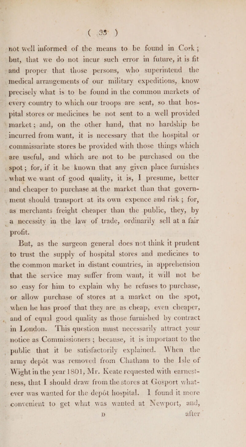 not Well informed of the means to he found in Cork ; but, that we do not incur such error in future, it is fit and proper that those persons, who superintend the medical arrangements of our military expeditions, know precisely what is to be found in the common markets of every country to which our troops are sent, so that hos¬ pital stores or medicines be not sent to a well provided market; and, on the other hand, that no hardship be incurred from want, it is necessary that the hospital or commissariate stores be provided with those things w hieh are useful, and which are not to be purchased on the spot; for, if it be known that any given place furnishes what we want of good quality, it is, I presume, better and cheaper to purchase at the market than that govern¬ ment should transport at its own expence and risk ; for, as merchants freight cheaper than the public, they, by a necessity in the law of trade, ordinarily sell at a fair profit. But, as the surgeon general does not think it prudent to trust the supply of hospital stores and medicines to the common market in distant countries, in apprehension that the service may suffer from want, it will not be so easy for him to explain why he refuses to purchase, or allow purchase of stores at a market on the spot, when he has proof that they are as cheap, even cheaper, and of equal good quality as those furnished by contract in London. This question must necessarily attract your notice as Commissioners ; because, it is important to the public that it be satisfactorily explained. When the army depot was removed from Chatham to the Isle of Wight in the year 1801, Mr. Keate requested with earnest¬ ness, that I should draw from the stores at Gosport what¬ ever was wanted for the depot hospital. 1 found it more convenient to get what was wanted at Newport, and, n after