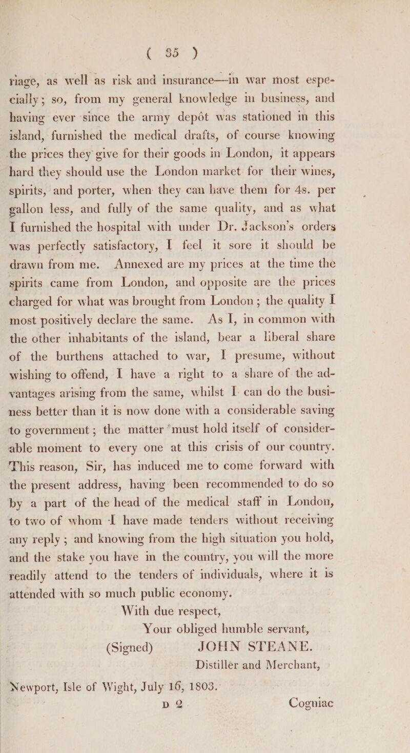 riage, as well as risk and insurance—in war most espe¬ cially ; so, from my general knowledge in business, and having ever since the army depot was stationed in this island, furnished the medical drafts, of course knowing the prices they give for their goods in London, it appears hard they should use the London market for their wines, spirits, and porter, when they can have them for 4s. per gallon less, and fully of the same quality, and as what I furnished the hospital with under Dr. Jackson’s orders was perfectly satisfactory, I feel it sore it should be drawn from me. Annexed are my prices at the time the spirits came from London, and opposite are the prices charged for what was brought from London ; the quality I most positively declare the same. As I, in common with the other inhabitants of the island, bear a liberal share of the burthens attached to war, I presume, without wishing to offend, I have a right to a share of the ad¬ vantages arising from the same, whilst I can do the busi¬ ness better than it is now done with a considerable saving to government; the matter must hold itself of consider- able moment to every one at this crisis of our country. This reason, Sir, has induced me to come forward with the present address, having been recommended to do so by a part of the head of the medical staff in London, to two of whom I have made tenders without receiving any reply ; and knowing from the high situation you hold, and the stake you have in the country, you will the more readily attend to the tenders of individuals, where it is attended with so much public economy. With due respect, Your obliged humble servant, (Signed) JOHN STEANE. Distiller and Merchant, Newport, Isle of Wight, July id, 1803. D 2 Cogniac