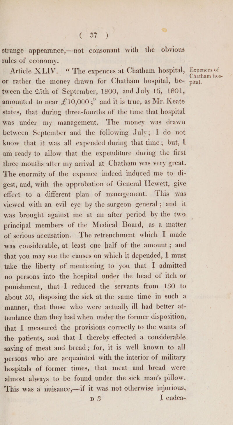 strange appearance,—not consonant with the obvious rules of economy. Article XLIV. “ The expences at Chatham hospital, or rather the money drawn for C hatham hospital, be¬ tween the 25th of September, 1800, and July 16, 1801, amounted to near £ 10,000 and it is true, as Mr. Keate states, that during three-fourths of the time that hospital was under my management. The money was drawn between September and the following July; I do not know that it was all expended during that time; but, I am ready to allowr that the expenditure during the first three mouths after my arrival at Chatham was very great. The enormity of the expence indeed induced me to di¬ gest, and, with the approbation of General Hewett, give effect to a different plan of management. This w'as viewed with an evil eye by the surgeon general; and it w7as brought against me at an after period by the two principal members of the Medical Board, as a matter of serious accusation. The retrenchment which I made was considerable, at least one half of the amount; and that you may see the causes on which it depended, I must take the liberty of mentioning to you that I admitted no persons into the hospital under the head of itch or punishment, that I reduced the servants from 130 to about 50, disposing the sick at the same time in such a manner, that those who were actually ill had better at¬ tendance than they had when under the former disposition, that I measured the provisions correctly to the wants of the patients, and that I thereby effected a considerable saving of meat and bread; for, it is well know n to all persons who are acquainted with the interior of military hospitals of former times, that meat and bread were almost always to be found under the sick man’s pillow. This was a nuisance,—if it was not otherwise injurious, d 3 I endea- Expences of Chatham hos¬ pital.