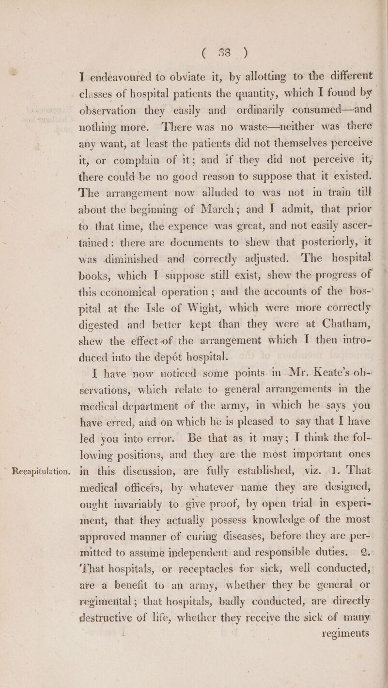 I endeavoured to obviate it, by allotting to tbe different classes of hospital patients the quantity, which I found by observation they easily and ordinarily consumed—and nothing more. There was no waste—neither was there any want, at least the patients did not themselves perceive it, or complain of it; and if they did not perceive it, there could be no good reason to suppose that it existed. The arrangement now alluded to was not in train till about the beginning of March; and I admit, that prior to that time, the expence was great, and not easily ascer¬ tained : there are documents to shew that posteriorly, it was diminished and correctly adjusted. The hospital books, which I suppose still exist, shew the progress of this economical operation ; and the accounts of the hos¬ pital at the Isle of Wight, which were more correctly digested and better kept than they were at Chatham, shew the effect-of the arrangement which I then intro¬ duced into the depot hospital. I have now noticed some points in Mr. Keate’s ob¬ servations, which relate to general arrangements in the medical department of the army, in which he says you have erred, and on which he is pleased to say that I have led you into error. Be that as it may; I think the fol¬ lowing positions, and they are the most important ones Recapitulation, in this discussion, are fully established, viz. 1. That medical officers, by whatever name they are designed, ought invariably to give proof, by open trial in experi¬ ment, that they actually possess knowledge of the most approved manner of curing diseases, before they are per¬ mitted to assume independent and responsible duties. 2. That hospitals, or receptacles for sick, well conducted, are a benefit to an army, whether they be general or regimental; that hospitals, badly conducted, are directly destructive of life, whether they receive the sick of many regiments