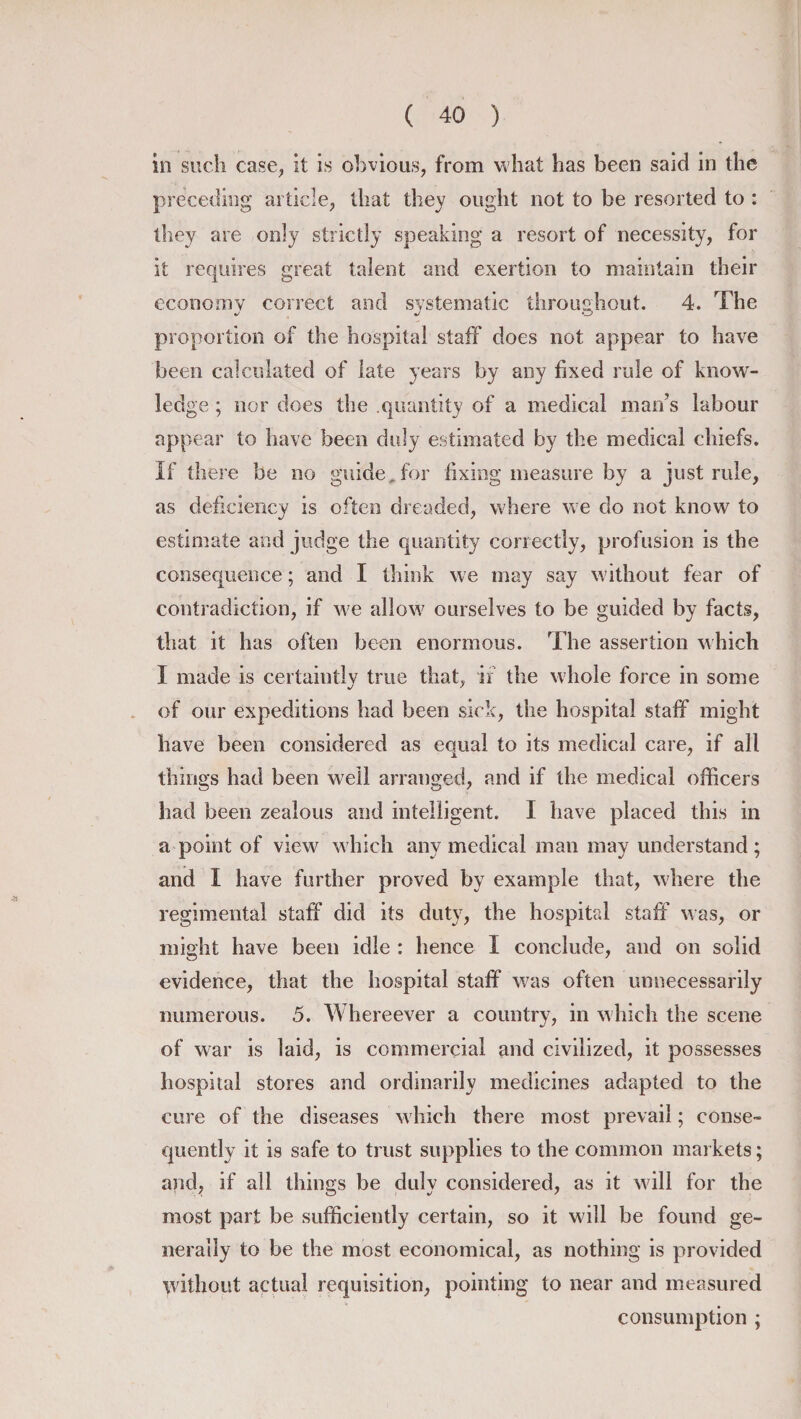 ill such case, it is obvious, from what has been said in the preceding article, that they ought not to be resorted to : they are only strictly speaking a resort of necessity, for it requires great talent and exertion to maintain their economy correct and systematic throughout. 4. The proportion of the hospital staff does not appear to have been calculated of late years by any fixed rule of know¬ ledge ; nor does the quantity of a medical man’s labour appear to have been duly estimated by the medical chiefs. If there be no guide* for fixing measure by a just rule, as deficiency is often dreaded, where we do not know to estimate and judge the quantity correctly, profusion is the consequence; and I think we may say without fear of contradiction, if we allow ourselves to be guided by facts, that it has often been enormous. The assertion which I made is certaiutly true that, if the whole force in some of our expeditions had been sick, the hospital staff might have been considered as equal to its medical care, if all things had been well arranged, and if the medical officers had been zealous and intelligent. I have placed this in a point of view which any medical man may understand ; and I have further proved by example that, where the regimental staff did its duty, the hospital staff was, or might have been idle : hence I conclude, and on solid evidence, that the hospital staff was often unnecessarily numerous. 5. Whereever a country, in which the scene of war is laid, is commercial and civilized, it possesses hospital stores and ordinarily medicines adapted to the cure of the diseases which there most prevail; conse¬ quently it is safe to trust supplies to the common markets; and, if all things be duly considered, as it will for the most part be sufficiently certain, so it will be found ge¬ nerally to be the most economical, as nothing is provided without actual requisition, pointing to near and measured consumption ;