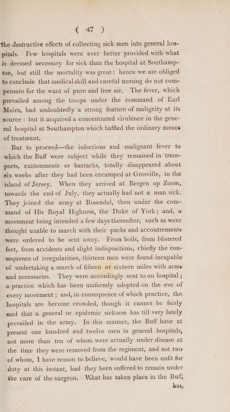 the destructive effects of collecting sick men into general hos¬ pitals. Few hospitals were ever better provided with what is deemed necessary for sick than the hospital at Southamp¬ ton, but still the mortality was great: hence we are obliged to conclude that medical skill and carelul nursing do not com¬ pensate for the want of pure and free air. The fever, which prevailed among the troops under the command of Earl Moira, had undoubtedly a strong feature of malignity at its source : but it acquired a concentrated virulence in the gene¬ ral hospital at Southampton which baffled the ordinary mean# of treatment. But to proceed—the infectious and malignant fever to which the Buff were subject while they remained in trans¬ ports, cantonments or barracks, totally disappeared about six weeks after they had been encamped at Grosville, in the island of Jersey. When they arrived at Bergen op Zoom, towards the end of July, they actually had not a man sick. They joined the army at Rosendal, then under the com¬ mand of His Royal Highness, the Duke of York; and, a movement being intended a few days thereafter, such as were thought unable to march with their packs and accoutrements were ordered to be sent away. From boils, from blistered feet, from accidents and slight indispositions, chiefly the con¬ sequence of irregularities, thirteen men were found incapable of undertaking a march of fifteen or sixteen miles with arm# and necessaries. They were accordingly sent to an hospital; a practice which has been uniformly adopted on the eve of every movement; and, in consequence of which practice, the hospitals are become crowded, though it cannot be fairly said that a general or epidemic sickness has till very lately prevailed in the army. In this manner, the Buft have at present one hundred and twelve men in general hospitals, not more than ten of whom were actually under disease at the time they were removed from the regiment, and not two of whom, I have reason to believe, would have been unfit for duty at this instant, had they been suffered to remain under the care of the surgeon. What has taken place in the Bull, has,