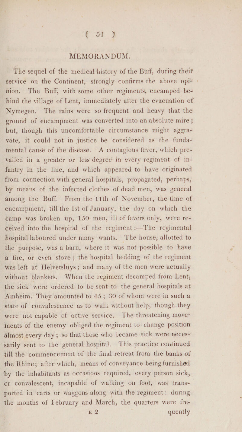 MEMORANDUM. The sequel of the medical history of the Buff, during theif service on the Continent, strongly confirms the above opi¬ nion. The Buff, with some other regiments, encamped be¬ hind the village of Lent, immediately after the evacuation of Nymegen. The rains were so frequent and heavy that the ground of encampment was converted into an absolute mire; but, though this uncomfortable circumstance might aggra¬ vate, it could not in justice be considered as the funda¬ mental cause of the disease. A contagious fever, which pre¬ vailed in a greater or less degree in every regiment of in¬ fantry in the line, and which appeared to have originated from connection with general hospitals, propagated, perhaps, by means of the infected clothes of dead men, was general among the Buff. From the 11th of November, the time of encampment, till the 1st of January, the day on which the Camp was broken up, 150 men, ill of fevers only, were re¬ ceived into the hospital of the regiment :—The regimental hospital laboured under many wants. The house, allotted to the purpose, was a barn, where it was not possible to have a tire, or even stove ; the hospital bedding of the regiment \vas left at Helvetsluys; and many of the men were actually without blankets. When the regiment decamped from Lent^ the sick were ordered to be sent to the general hospitals at Amheim. They amounted to 45 ; 30 of whom were in such a State of convalescence as to walk without help, though they were not capable of active service. The threatening move¬ ments of the enemy obliged the regiment to change position almost every day; so that those who became sick were neces¬ sarily sent to the general hospital. This practice continued till the commencement of the final retreat from the banks of the Rhine; after which, means of conveyance being furnished by the inhabitants as occasions required, every person sick, or convalescent, incapable of walking on foot, was trans¬ ported in carts or waggons along with the regiment: during the months of February and March, the quarters were fre- e 2 quently