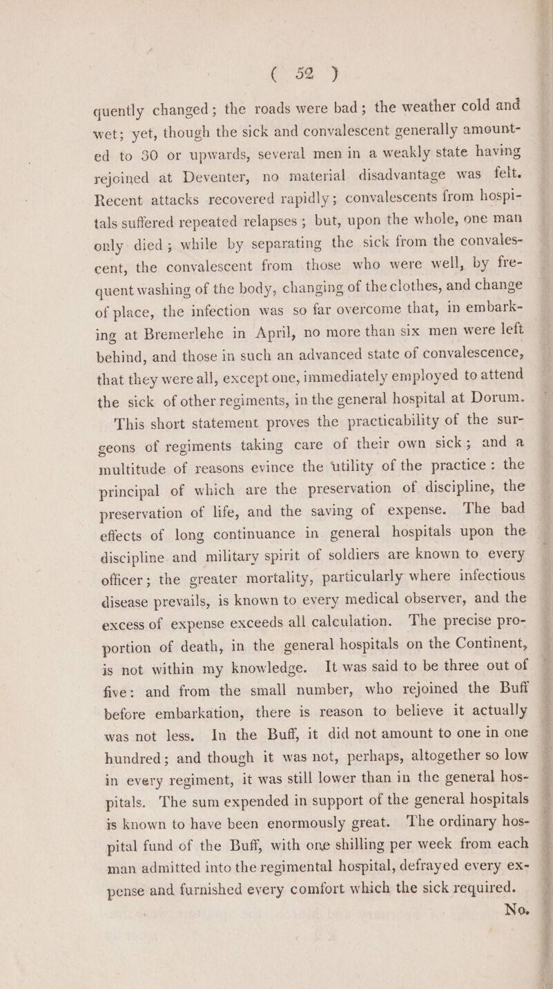 quently changed; the roads were bad ; the weather cold and wet; yet, though the sick and convalescent generally amount¬ ed to 30 or upwards, several men in a weakly state having rejoined at Deventer, no material disadvantage was felt. Recent attacks recovered rapidly; convalescents from hospi¬ tals suffered repeated relapses ; but, upon the whole, one man only died ; while by separating the sick from the convales¬ cent, the convalescent from those who were well, by fre¬ quent washing of the body, changing of the clothes, and change of place, the infection was so far overcome that, in embark¬ ing at Bremerlehe in April, no more than six men were left behind, and those in such an advanced state of convalescence, that they were all, except one, immediately employed to attend the sick of other regiments, in the general hospital at Dorum. This short statement proves the practicability of the sur¬ geons of regiments taking care of their own sick ; and a multitude of reasons evince the 'utility of the practice : the principal of which are the preservation of discipline, the preservation ot life, and the saving of expense, d he bad effects of long continuance in general hospitals upon the discipline and military spirit of soldiers are known to every officer; the greater mortality, particularly where infectious disease prevails, is known to every medical observer, and the excess of expense exceeds all calculation. The precise pio- portion of death, in the general hospitals on the Continent, is not within my knowledge. It was said to be three out of five: and from the small number, who rejoined the Buff before embarkation, there is reason to believe it actually was not less. In the Buff, it did not amount to one in one hundred; and though it was not, perhaps, altogether so low in every regiment, it was still lower than in the general hos¬ pitals. The sum expended in support of the general hospitals is known to have been enormously great. T. he ordinary hos¬ pital fund of the Buff, with one shilling per week from each man admitted into the regimental hospital, defrayed every ex¬ pense and furnished every comfort which the sick required.