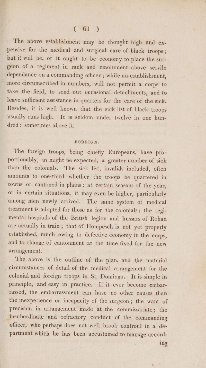 The above establishment may be thought high and ex¬ pensive for the medical and surgical care of black troops ; but it will be, or it ought to be economy to place the sur¬ geon ol a regiment in rank and emolument above servile dependance on a commanding officer ; while an establishment, more circumscribed in numbers, will not permit a corps to take the field, to send out occasional detachments, and to leave sufficient assistance in quarters for the care of the sick. Besides, it is well known that the sick list of black troops usually runs high. It is seldom under twelve in one hun¬ dred : sometimes above it. FOREIGN. The foreign troops, being chiefly Europeans, have pro- portionably, as might be expected, a greater number of sick than the colonials. The sick list, invalids included, often amounts to one-third whether the troops be quartered in towns or cantoned in plains : at certain seasons of the year, or in certain situations, it may even be higher, particularly among men newly arrived. The same system of medical treatment is adopted for those as for the colonials; the regi¬ mental hospitals of the British legion and hussars of Rohan are actually in train ; that of Hompesch is not yet properly established, much owing to defective economy in the corps, and to change of cantonment at the time fixed for the new arrangement. The above is the outline of the plan, and the material circumstances of detail of the medical arrangement for the colonial and foreign troops in St. Domingo. It is simple in principle, and easy in practice. If it ever become embar¬ rassed, the embarrassment can have no other causes than the inexperience or incapacity of the surgeon ; the want of precision in arrangement made at the commissariate; the insubordinate and refractory conduct of the commanding officer, who perhaps does not well brook controul in a de¬ partment which he has been accustomed to manage accord¬ ing