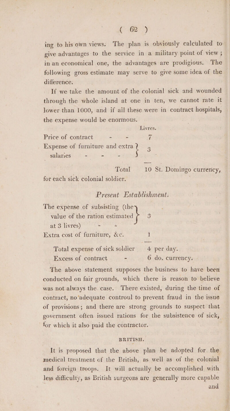 ing to his own views. The plan is obviously calculated to give advantages to the service in a military point of view ; in an economical one, the advantages are prodigious. The following gross estimate may serve to give some idea of the difference. If we take the amount of the colonial sick and wounded through the whole island at one in ten, we cannot rate it lower than 1000, and if ail these were in contract hospitals, the expense would be enormous. Livres. Price of contract - 7 Expense of furniture and extra salaries - Total 10 St. Domingo currency, for each sick colonial soldier. Present Establishment&lt; The expense of subsisting (the value of the ration estimated at 3 livres) - - Extra cost of furniture, &amp;c. 1 Total expense of sick soldier 4 per day. Excess of contract - 6 do. currency. The above statement supposes the business to have been conducted on fair grounds, which there is reason to believe was not always the case. There existed, during the time of contract, no adequate controul to prevent fraud in the issue of provisions; and there are strong grounds to suspect that government often issued rations for the subsistence of sick, lor which it also paid the contractor. BRITISH. It is proposed that the above plan be adopted for the medical treatment of the British, as well as of the colonial and foreign troops. It will actually be accomplished with, less difficulty, as British surgeons are generally more capable and