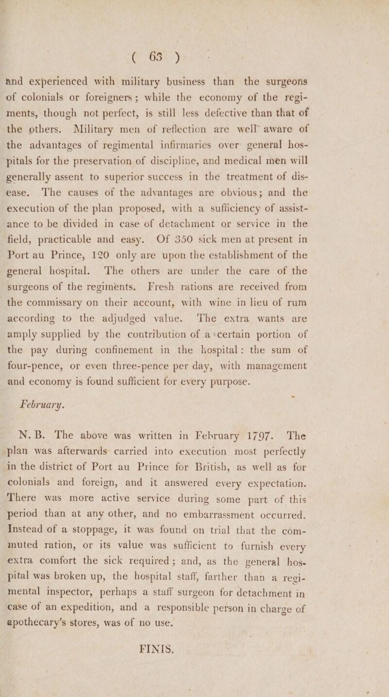 &amp;ncl experienced with military business than the surgeons of colonials or foreigners ; while the economy of the regi¬ ments, though not perfect, is still less defective than that of the others. Military men of reflection are well aware of the advantages of regimental infirmaries over general hos¬ pitals for the preservation of discipline, and medical men will generally assent to superior success in the treatment of dis¬ ease. The causes of the advantages are obvious; and the execution of the plan proposed, with a sufficiency of assist¬ ance to be divided in case of detachment or service in the field, practicable and easy. Of 350 sick men at present in Port au Prince, 120 only are upon the establishment of the general hospital. The others are under the care of the surgeons of the regiments. Fresh rations are received from the commissary on their account, with wine in lieu of rum according to the adjudged value. The extra wants are amply supplied by the contribution of a certain portion of the pay during confinement in the hospital : the sum of four-pence, or even three-pence per day, with management and economy is found sufficient for every purpose. February. N. B. The above was written in February 1797- The plan was afterwards carried into execution most perfectly in the district of Port au Prince for British, as well as for colonials and foreign, and it answered every expectation. There was more active service during some part of this period than at any other, and no embarrassment occurred. Instead of a stoppage, it was found on trial that the com¬ muted ration, or its value was sufficient to furnish every extra comfort the sick required ; and, as the general hos¬ pital was broken up, the hospital staff, farther than a regi¬ mental inspector, perhaps a staff surgeon for detachment in case of an expedition, and a responsible person in charge of apothecary's stores, was of no use. FINIS. i