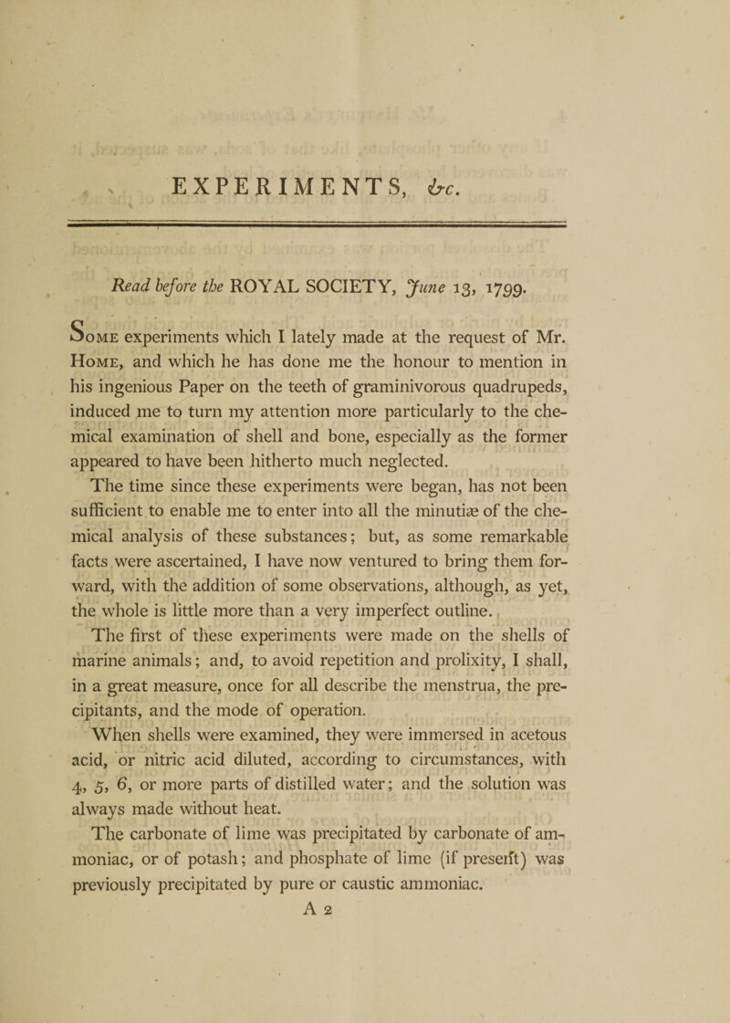 4 EXPERIMENTS, &amp;c. Read before the ROYAL SOCIETY, June 13, 1799. Some experiments which I lately made at the request of Mr. Home, and which he has done me the honour to mention in his ingenious Paper on the teeth of graminivorous quadrupeds, induced me to turn my attention more particularly to the che¬ mical examination of shell and bone, especially as the former appeared to have been hitherto much neglected. The time since these experiments were began, has not been sufficient to enable me to enter into all the minutice of the che¬ mical analysis of these substances; but, as some remarkable facts were ascertained, I have now ventured to bring them for¬ ward, with the addition of some observations, although, as yet, the whole is little more than a very imperfect outline. The first of these experiments were made on the shells of marine animals; and, to avoid repetition and prolixity, I shall, . i . *•>.■-* ■ * in a great measure, once for all describe the menstrua, the pre- cipitants, and the mode of operation. When shells were examined, they were immersed in acetous acid, or nitric acid diluted, according to circumstances, with 4, 5, 6, or more parts of distilled water; and the solution was always made without heat. The carbonate of lime was precipitated by carbonate of am¬ moniac, or of potash; and phosphate of lime (if preseift) was previously precipitated by pure or caustic ammoniac. A 2