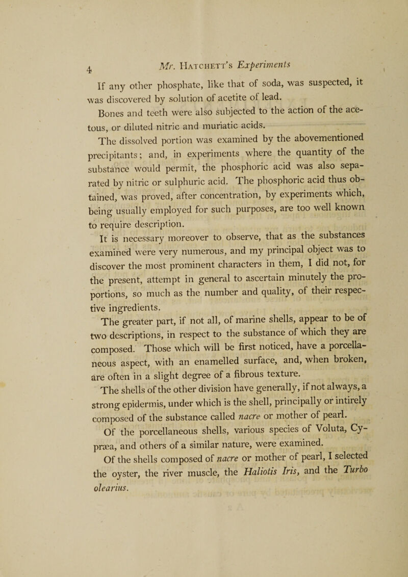 If any other phosphate, like that of soda, was suspected, it was discovered by solution of acetite of lead. Bones and teeth were also subjected to the action of the ace¬ tous, or diluted nitric and muriatic acids. The dissolved portion was examined by the abovementioned precipitants; and, in experiments where the quantity of the substance would permit, the phosphoric acid was also sepa¬ rated by nitric or sulphuric acid. The phosphoric acid thus ob¬ tained, was proved, after concentration, by experiments which, being usually employed for such purposes, are too well known to require description. It is necessary moreover to observe, that as the substances examined were very numerous, and my principal object was to discover the most prominent characters in them, I did not, for the present, attempt in general to ascertain minutely the pro¬ portions, so much as the number and quality, of their respec¬ tive ingredients. The greater part, if not all, of marine shells, appear to be of two descriptions, in respect to the substance of which they are composed. Those which will be first noticed, have a porcella¬ neous aspect, with an enamelled surface, and, when broken, are often in a slight degree of a fibrous texture. The shells of the other division have generally, if not always, a strong epidermis, under which is the shell, principally or intirely composed of the substance called nacre or mother of pearl. Of the porcellaneous shells, various species of Voluta, Cy- prsea, and others of a similar nature, were examined. Of the shells composed of nacre or mother of pearl, I selected the oyster, the river muscle, the Haliotis Iris, and the Turbo olearius.
