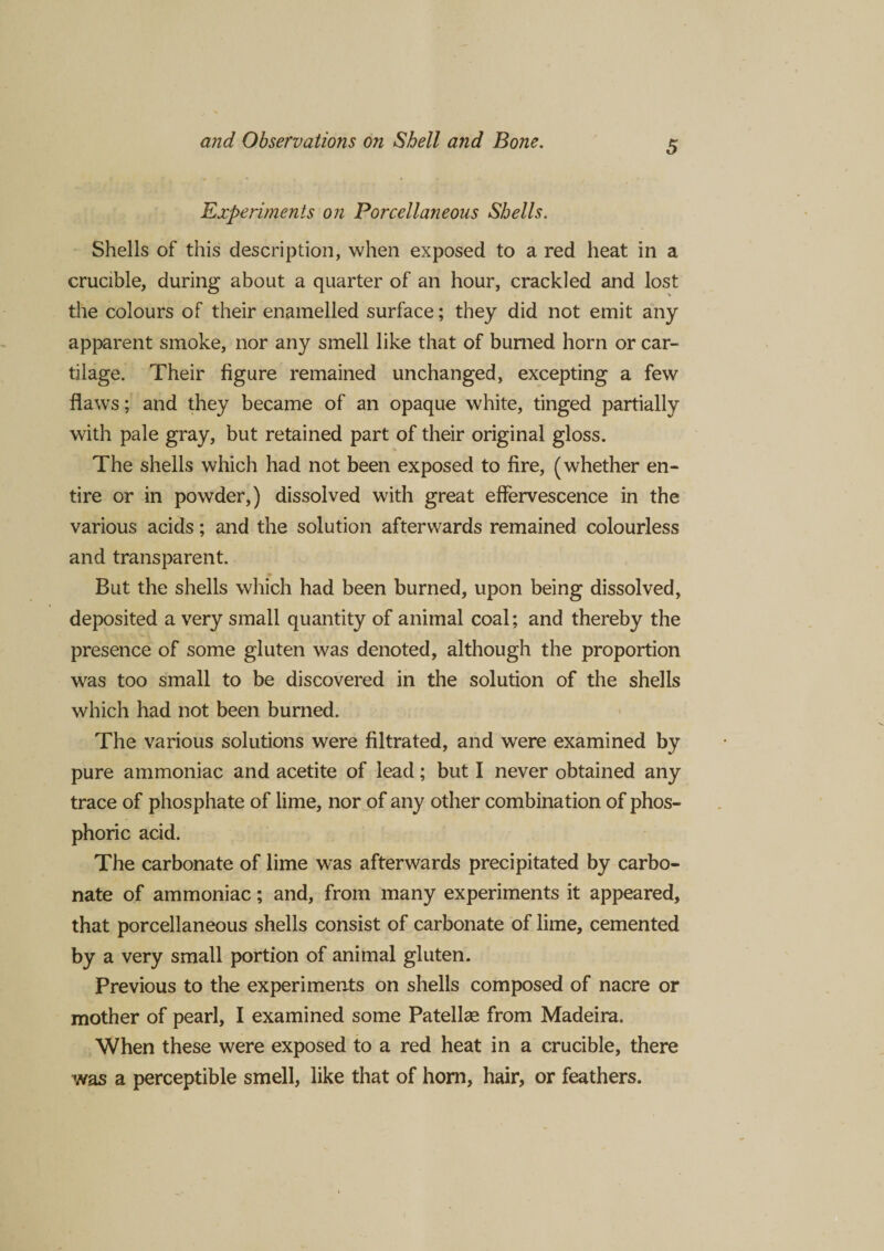 Experiments on Porcellaneous Shells. Shells of this description, when exposed to a red heat in a crucible, during about a quarter of an hour, crackled and lost the colours of their enamelled surface; they did not emit any apparent smoke, nor any smell like that of burned horn or car¬ tilage. Their figure remained unchanged, excepting a few flaws; and they became of an opaque white, tinged partially with pale gray, but retained part of their original gloss. The shells which had not been exposed to fire, (whether en¬ tire or in powder,) dissolved with great effervescence in the various acids; and the solution afterwards remained colourless and transparent. But the shells which had been burned, upon being dissolved, deposited a very small quantity of animal coal; and thereby the presence of some gluten was denoted, although the proportion was too small to be discovered in the solution of the shells which had not been burned. The various solutions were filtrated, and were examined by pure ammoniac and acetite of lead; but I never obtained any trace of phosphate of lime, nor of any other combination of phos¬ phoric acid. The carbonate of lime was afterwards precipitated by carbo¬ nate of ammoniac; and, from many experiments it appeared, that porcellaneous shells consist of carbonate of lime, cemented by a very small portion of animal gluten. Previous to the experiments on shells composed of nacre or mother of pearl, I examined some Patellae from Madeira. When these were exposed to a red heat in a crucible, there was a perceptible smell, like that of horn, hair, or feathers.