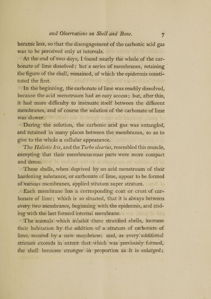became less, so that the disengagement of the carbonic acid gas was to be perceived only at intervals. At the end of two days, I found nearly the whole of the car¬ bonate of lime dissolved; but a series of membranes, retaining the figure of the shell, remained, of which the epidermis consti¬ tuted the first. In the beginning, the carbonate of lime was readily dissolved, because the acid menstruum had an easy access; but, after this, it had more difficulty to insinuate itself between the different membranes, and of course the solution of the carbonate of lime was slower. During the solution, the carbonic acid gas was entangled, and retained in many places between the membranes, so as to give to the whole a cellular appearance. The Haliotis Iris, and the Turbo olearius, resembled this muscle, excepting that their membranaceous parts were more compact and dense. These shells, when deprived by an acid menstruum of their hardening substance, or carbonate of lime, appear to be formed of various membranes, applied stratum super stratum. Each membrane has a corresponding coat or crust of car¬ bonate of lime; which is so situated, that it is always between every two membranes, beginning with the epidermis, and end¬ ing with the last formed internal membrane. The animals which inhabit these stratified shells, increase their habitation by the addition of a stratum of carbonate of lime, secured by a new membrane; and, as every additional stratum exceeds in extent that which was previously formed, the shell becomes stronger in proportion as it is enlarged;