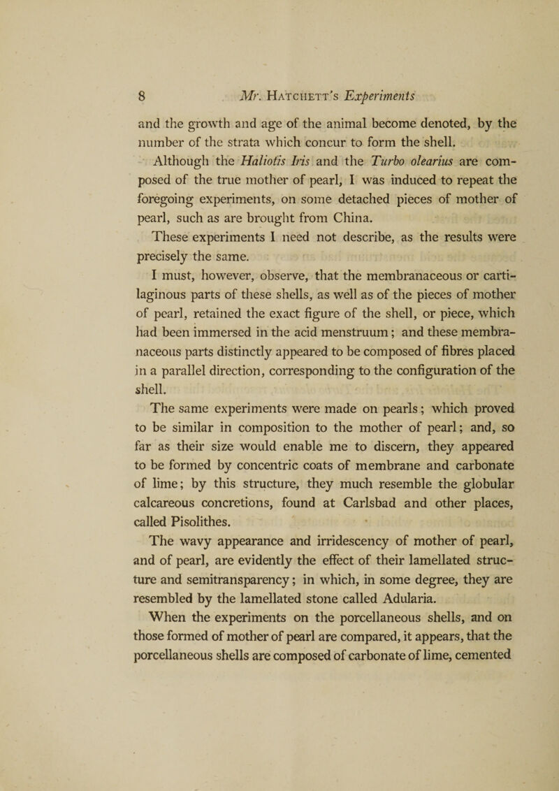 and the growth and age of the animal become denoted, by the number of the strata which concur to form the shell. Although the Haliotis Iris and the Turbo olearius are com¬ posed of the true mother of pearl, I was induced to repeat the foregoing experiments, on some detached pieces of mother of pearl, such as are brought from China. These experiments I need not describe, as the results were precisely the same. I must, however, observe, that the membranaceous or carti¬ laginous parts of these shells, as well as of the pieces of mother of pearl, retained the exact figure of the shell, or piece, which had been immersed in the acid menstruum; and these membra¬ naceous parts distinctly appeared to be composed of fibres placed in a parallel direction, corresponding to the configuration of the shell. The same experiments were made on pearls; which proved to be similar in composition to the mother of pearl; and, so far as their size would enable me to discern, they appeared to be formed by concentric coats of membrane and carbonate of lime; by this structure, they much resemble the globular calcareous concretions, found at Carlsbad and other places, called Pisolithes. The wavy appearance and irridescency of mother of pearl, and of pearl, are evidently the effect of their lamellated struc¬ ture and semitransparency; in which, in some degree, they are resembled by the lamellated stone called Adularia. When the experiments on the porcellaneous shells, and on those formed of mother of pearl are compared, it appears, that the porcellaneous shells are composed of carbonate of lime, cemented