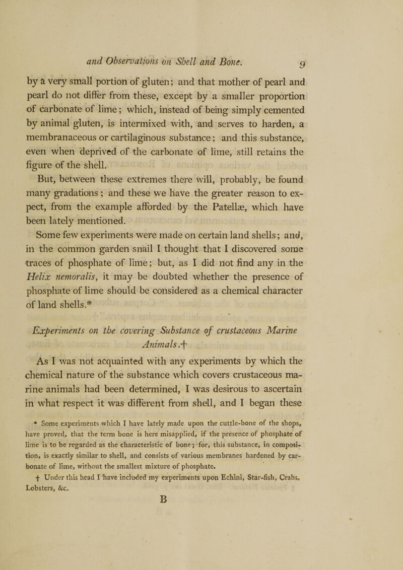 9 by a very small portion of gluten; and that mother of pearl and pearl do not differ from these, except by a smaller proportion of carbonate of lime; which, instead of being simply cemented by animal gluten, is intermixed with, and serves to harden, a membranaceous or cartilaginous substance; and this substance, even when deprived of the carbonate of lime, still retains the figure of the shell. But, between these extremes there will, probably, be found many gradations ; and these we have the greater reason to ex¬ pect, from the example afforded by the Patellae, which have been lately mentioned. Some few experiments were made on certain land shells; and, in the common garden snail I thought that I discovered some traces of phosphate of lime; but, as I did not find any in the Helix nemoralis, it may be doubted whether the presence of phosphate of lime should be considered as a chemical character of land shells.* Experiments on the covering Substance of crustaceous Marine Animals As I was not acquainted with any experiments by which the chemical nature of the substance which covers crustaceous ma¬ rine animals had been determined, I was desirous to ascertain in what respect it was different from shell, and I began these * Some experiments which I have lately made upon the cuttle-bone of the shops, have proved, that the term bone is here misapplied, if the presence of phosphate of lime is to be regarded as the characteristic of bone ; for, this substance, in composi¬ tion, is exactly similar to shell, and consists of various membranes hardened by car¬ bonate of lime, without the smallest mixture of phosphate. f Under this head I have included my experiments upon Echini, Star-fish, Crabs. Lobsters, &amp;c. B