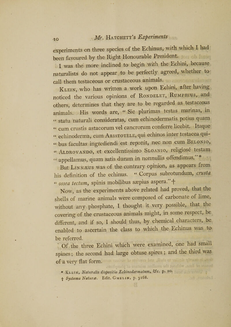 experiments on three species of the Echinus, with which I had been favoured by the Right Honourable President. I was the more inclined to begin with the Echini, because naturalists do not appear to be perfectly agreed, whether to call them testaceous or crustaceous animals. Klein, who has written a work upon Echini, after having noticed the various opinions of Rondelet, Rumphius, and others, determines that they are to be regarded as testaceous animals. His words are, “ Sic plurimas testas marinas, in “ statu naturali consideratas, cum echinodermatis potius quam “ cum crustis astacorum vel cancrorum conferre licebit. Itaque “ echinoderma, cum Aristotele, qui echinos inter testacea qui- “ bus facultas ingrediendi est reponit, nec non cum Belonio, « Aldrovando, et excellentissimo Sloanio, religiose testam (( appellamus, quam satis duram in nonnullis offendimus. But LinnvEUS was of the contrary opinion, as appears from his definition of the echinus. “ Corpus subrotundum, crusta tc ossea tectum, spinis mobilibus sacpius aspera. Now, as the experiments above related had proved, that the shells of marine animals were composed of carbonate of lime, without any phosphate, I thought it very possible, that the covering of the crustaceous animals might, in some respect, be different, and if so, I should thus, by chemical characters, b^ enabled to ascertain the class to which the Echinus was to be referred. ‘ Of the three Echini which were examined, one had small spines; the second had large obtuse spires ; and the third was of a very flat form. * Klein, Naturalis dispositio Echinodermatum* &amp;c. p. io. f Systema Natures. Edit. Gmelin, p.3168.