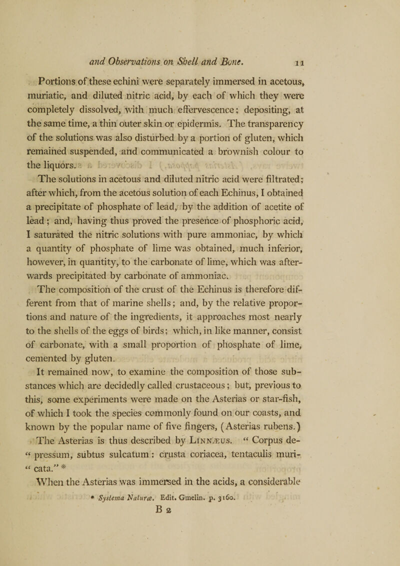 Portions of these echini were separately immersed in acetous, muriatic, and diluted nitric acid, by each of which they were completely dissolved, with much effervescence; depositing, at the same time, a thin outer skin or epidermis. The transparency of the solutions was also disturbed by a portion of gluten, which remained suspended, and communicated a brownish colour to the liquors. The solutions in acetous and diluted nitric acid were filtrated; after which, from the acetous solution of each Echinus, I obtained a precipitate of phosphate of lead, by the addition of acetite of lead; and, having thus proved the presence of phosphoric acid, I saturated the nitric solutions with pure ammoniac, by which a quantity of phosphate of lime was obtained, much inferior, however, in quantity, to the carbonate of lime, which was after¬ wards precipitated by carbonate of ammoniac. The composition of the crust of the Echinus is therefore dif¬ ferent from that of marine shells; and, by the relative propor¬ tions and nature of the ingredients, it approaches most nearly to the shells of the eggs of birds; which, in like manner, consist of carbonate, with a small proportion of phosphate of lime, cemented by gluten. It remained now, to examine the composition of those sub¬ stances which are decidedly called crustaceous; but, previous to this, some experiments were made on the Asterias or star-fish, of which I took the species commonly found on our coasts, and known by the popular name of five fingers, (Asterias rubens.) The Asterias is thus described by Linnaeus. “ Corpus de- “ pressum, subtus sulcatum: crusta coriacea, tentaculis muri- “ cata.” * When the Asterias was immersed in the acids, a considerable # Systerna Natures. Edit. Gmelin. p. 3160. B 2
