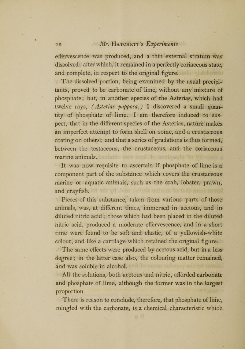 effervescence was produced, and a thin external stratum was dissolved; after which, it remained in a perfectly coriaceous state, and complete, in respect to the original figure. The dissolved portion, being examined by the usual precipi- tants, proved to be carbonate of lime, without any mixture of phosphate; but, in another species of the Asterias, which had twelve rays, (Asterias papposa,) I discovered a small quan¬ tity of phosphate of lime. I am therefore induced to sus¬ pect, that in the different species of the Asterias, nature makes an imperfect attempt to form shell on some, and a crustaceous coating on others; and that a series of gradations is thus formed, between the testaceous, the crustaceous, and the coriaceous marine animals. It was now requisite to ascertain if phosphate of lime is a component part of the substance which covers the crustaceous marine or aquatic animals, such as the crab, lobster, prawn, and crayfish. Pieces of this substance, taken from various parts of those animals, was, at different times, immersed in acetous, and in diluted nitric acid; those which had been placed in the diluted nitric acid, produced a moderate effervescence, and in a short time were found to be soft and elastic, of a yellowish-white colour, and like a cartilage which retained the original figure. The same effects were produced by acetous acid, but in a less degree; in the latter case also, the colouring matter remained, and was soluble in alcohol. All the solutions, both acetous and nitric, afforded carbonate and phosphate of lime, although the former was in the largest proportion. There is reason to conclude, therefore, that phosphate of lime, mingled with the carbonate, is a chemical characteristic which
