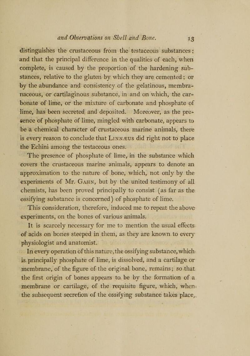 distinguishes the crustaceous from the testaceous substances; and that the principal difference in the qualities of each, when complete, is caused by the proportion of the hardening sub¬ stances, relative to the gluten by which they are cemented; or by the abundance and consistency of the gelatinous, membra¬ naceous, or cartilaginous substance, in and on which, the car¬ bonate of lime, or the mixture of carbonate and phosphate of lime, has been secreted and deposited. Moreover, as the pre¬ sence of phosphate of lime, mingled with carbonate, appears to be a chemical character of crustaceous marine animals, there is every reason to conclude that Linn^us did right not to place the Echini among the testaceous ones. The presence of phosphate of lime, in the substance which covers the crustaceous marine animals, appears to denote an approximation to the nature of bone, which, not only by the experiments of Mr. Gahn, but by the united testimony of all chemists, has been proved principally to consist (as far as the ossifying substance is concerned) of phosphate of lime. This consideration, therefore, induced me to repeat the above experiments, on the bones of various animals. It is scarcely necessary for me to mention the usual effects of acids on bones steeped in them, as they are known to every physiologist and anatomist. In every operation of this nature, the ossifying substance, which is. principally phosphate of lime, is dissolved, and a cartilage or membrane, of the figure of the original bone, remains; so that the first origin of bones appears ta be by the formation of a membrane or cartilage, of the requisite figure, which, when* the subsequent secretion of the ossifying substance takes place^
