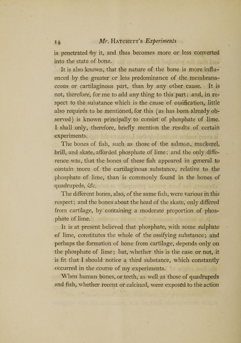 is penetrated by it, and thus becomes more or less converted into the state of bone. It is also known, that the nature of the bone is more influ¬ enced by the greater or less predominance of the membrana¬ ceous or cartilaginous part, than by any other cause. It is not, therefore, for me to add any thing to this part; and, in re¬ spect to the substance which is the cause of ossification, little also requires to be mentioned, for this (as has been already ob¬ served) is known principally to consist of phosphate of lime. I shall only, therefore, briefly mention the results of certain experiments. The bones of fish, such as those of the salmon, mackerel, brill, and skate, afforded phosphate of lime; and the only diffe¬ rence was, that the bones of these fish appeared in general to contain more of the cartilaginous substance, relative to the phosphate of lime, than is commonly found in the bones of quadrupeds, &amp;c. The different bones, also, of the same fish, were various in this respect; and the bones about the head of the skate, only differed from cartilage, by containing a moderate proportion of phos¬ phate of lime. It is at present believed that phosphate, with some sulphate of lime, constitutes the whole of the ossifying substance; and perhaps the formation of bone from cartilage, depends only on the phosphate of lime; but, whether this is the case or not, it is fit that I should notice a third substance, which constantly occurred in the course of my experiments. When human bones, or teeth, as well as those of quadrupeds and fish, whether recent or calcined, were exposed to the action