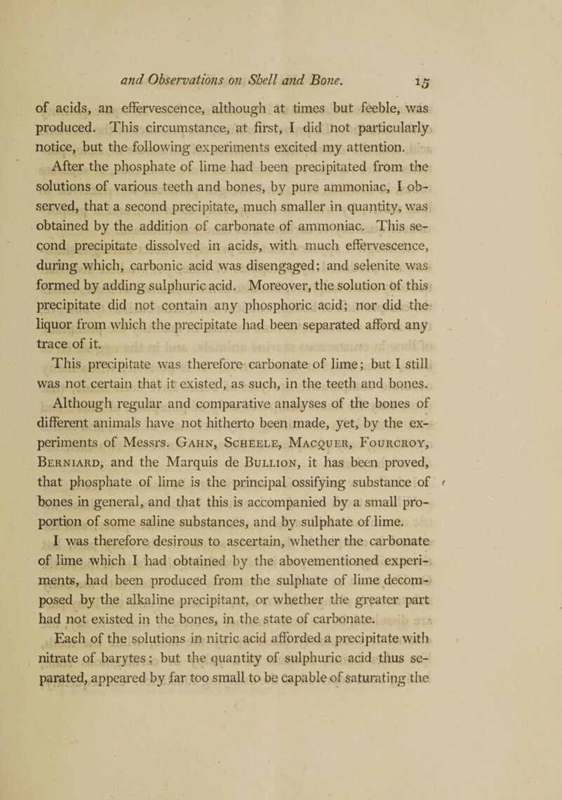 of acids, an effervescence, although at times but feeble, was produced. This circumstance, at first, I did not particularly notice, but the following experiments excited my attention. After the phosphate of lime had been precipitated from the solutions of various teeth and bones, by pure ammoniac, I ob¬ served, that a second precipitate, much smaller in quantity, was obtained by the addition of carbonate of ammoniac. This se¬ cond precipitate dissolved in acids, with much effervescence, during which, carbonic acid was disengaged; and selenite was formed by adding sulphuric acid. Moreover, the solution of this precipitate did not contain any phosphoric acid; nor did the liquor from which the precipitate had been separated afford any trace of it. This precipitate was therefore carbonate of lime; but I still was not certain that it existed, as such, in the teeth and bones. Although regular and comparative analyses of the bones of different animals have not hitherto been made, yet, by the ex¬ periments of Messrs. Gahn, Scheele, Macquer, Fourcroy, Berniard, and the Marquis de Bullion, it has been proved, that phosphate of lime is the principal ossifying substance of bones in general, and that this is accompanied by a small pro¬ portion of some saline substances, and by sulphate of lime. I was therefore desirous to ascertain, whether the carbonate of lime which I had obtained by the abovementioned experi¬ ments, had been produced from the sulphate of lime decom¬ posed by the alkaline precipitant, or whether the greater part had not existed in the bones, in the state of carbonate. Each of the solutions in nitric acid afforded a precipitate with nitrate of barytes; but the quantity of sulphuric acid thus se¬ parated, appeared by far too small to be capable of saturating the