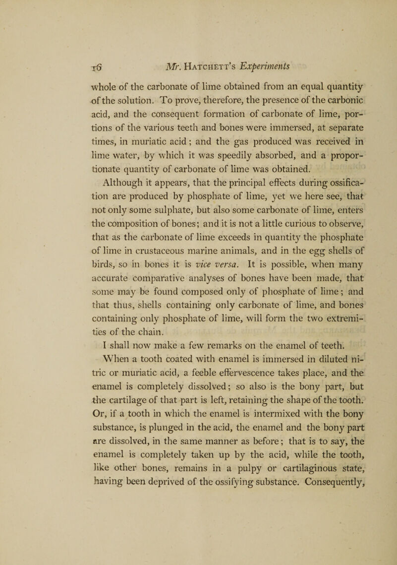 whole of the carbonate of lime obtained from an equal quantity of the solution. To prove, therefore, the presence of the carbonic acid, and the consequent formation of carbonate of lime, por¬ tions of the various teeth and bones were immersed, at separate times, in muriatic acid; and the gas produced was received in lime water, by which it was speedily absorbed, and a propor¬ tionate quantity of carbonate of lime was obtained. Although it appears, that the principal effects during ossifica¬ tion are produced by phosphate of lime, yet we here see, that not only some sulphate, but also some carbonate of lime, enters the composition of bones; and it is not a little curious to observe, that as the carbonate of lime exceeds in quantity the phosphate of lime in crustaceous marine animals, and in the egg shells of birds, so in bones it is vice versa. It is possible, when many accurate comparative analyses of bones have been made, that some may be found composed only of phosphate of lime; and that thus, shells containing only carbonate of lime, and bones containing only phosphate of lime, will form the two extremi¬ ties of the chain. I shall now make a few remarks on the enamel of teeth. When a tooth coated with enamel is immersed in diluted ni¬ tric or muriatic acid, a feeble effervescence takes place, and the enamel is completely dissolved; so also is the bony part, but the cartilage of that part is left, retaining the shape of the tooth. Or, if a tooth in which the enamel is intermixed with the bony substance, is plunged in the acid, the enamel and the bony part are dissolved, in the same manner as before; that is to say, the enamel is completely taken up by the acid, while the tooth, like other bones, remains in a pulpy or cartilaginous state, having been deprived of the ossifying substance. Consequently,
