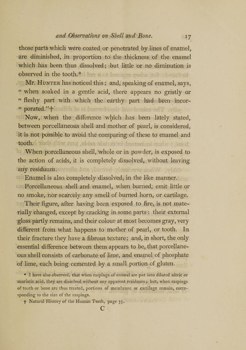 those parts which were coated or penetrated by lines of enamel, are diminished, in proportion to the thickness of the enamel which has been thus dissolved; but little or no diminution is observed in the tooth.* Mr. Hunter has noticed this; and, speaking of enamel, says, “ when soaked in a gentle acid, there appears no gristly or “ fleshy part with which the earthy part had been ineor- “ porated.”-f Now, when the difference which has been lately stated, between porcellaneous shell and mother of pearl, is considered, it is not possible to avoid the comparing of these to enamel and tooth. When porcellaneous shell, whole or in powder, is exposed to the action of acids, it is completely dissolved, without leaving any residuum. Enamel is also completely dissolved, in the like manner. Porcellaneous shell and enamel, when burned, emit little or no smoke, nor scarcely any smell of burned horn, or cartilage. Their figure, after having been exposed to fire, is not mate¬ rially changed, except by cracking in some parts : their external gloss partly remains, and their colour at most becomes gray, very different from what happens to mother of pearl, or tooth. In their fracture they have a fibrous texture; and, in short, the only essential difference between them appears to be, that porcellane¬ ous shell consists of carbonate of lime, and enamel of phosphate of lime, each being cemented by a small portion of gluten. * I have also observed, that when raspings of enamel are put into diluted nitric or muriatic acid, they are dissolved without any apparent residuum; but, when raspings of tooth or bone are thus treated, portions of membrane or cartilage remain, corre¬ sponding to the size of the raspings. f Natural History of the Human Teeth, page 35. c